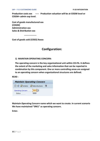 SAP – FISD CUSTOMIZING GUIDE FI-SD INTEGRATION
32 | P a g e
Production costs xxx ----- Production valuation will be at COGM level or
COGM+ admin exp level.
Cost of goods manufactured xxx
(COGM)
Administration xxx
Sales & Distribution xxx
-----------------
Cost of goods sold (COGS) Xxxxx
Configuration:
1) MAINTAIN OPERATING CONCERN:
The operating concern is the key organizational unit within CO-PA. It defines
the extent of the marketing and sales information that can be reported in
combination by this component. One or more controlling areas are assigned
to an operating concern when organizational structures are defined.
KEA0 :
Maintain Operating Concern name which we want to create. In current scenario
We have maintained “SRK1” as operating concern.
Enter.
 