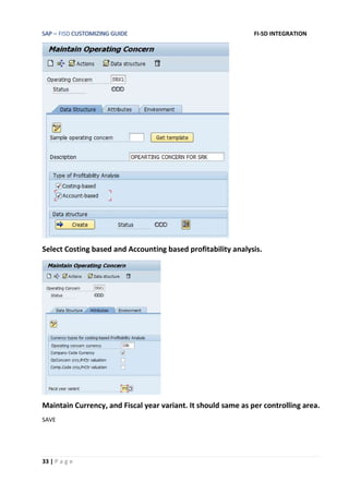 SAP – FISD CUSTOMIZING GUIDE FI-SD INTEGRATION
33 | P a g e
Select Costing based and Accounting based profitability analysis.
Maintain Currency, and Fiscal year variant. It should same as per controlling area.
SAVE
 