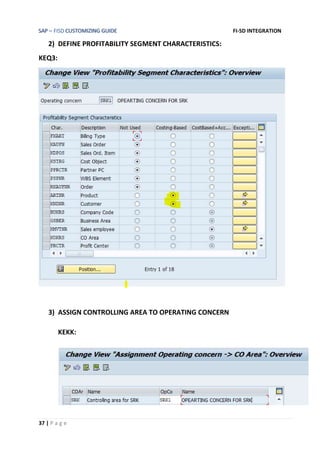 SAP – FISD CUSTOMIZING GUIDE FI-SD INTEGRATION
37 | P a g e
2) DEFINE PROFITABILITY SEGMENT CHARACTERISTICS:
KEQ3:
3) ASSIGN CONTROLLING AREA TO OPERATING CONCERN
KEKK:
 