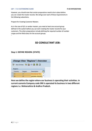 SAP – FISD CUSTOMIZING GUIDE FI-SD INTEGRATION
4 | P a g e
However, you should note that certain preparations need to be in place before
you can create the master records. We will go over each of these requirements in
the following subsections.
Prepare for Creating Customer Masters
As in the case of G/L or vendor masters, you need at least one account group
defined in the system before you can start creating the master records for your
customers. The other preparations include defining the required number of number
ranges and the field status for the account groups.
©
SD CONSULTANT JOB:
Step 1: DEFINE REGION: (STATE)
Here we define the region where our business is operating their activities. In
current scenario Company code SRK is operated its business in two different
regions i.e. Maharashtra & Andhra Pradesh.
 