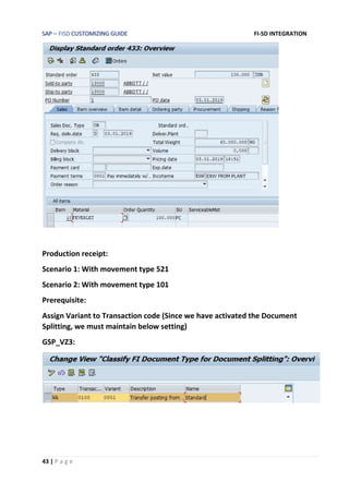 SAP – FISD CUSTOMIZING GUIDE FI-SD INTEGRATION
43 | P a g e
Production receipt:
Scenario 1: With movement type 521
Scenario 2: With movement type 101
Prerequisite:
Assign Variant to Transaction code (Since we have activated the Document
Splitting, we must maintain below setting)
GSP_VZ3:
 