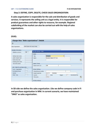 SAP – FISD CUSTOMIZING GUIDE FI-SD INTEGRATION
5 | P a g e
Step 2: DEFINE, COPY, DELETE, CHECK SALES ORGANIZATION:
A sales organization is responsible for the sale and distribution of goods and
services. It represents the selling unit as a legal entity. It is responsible for
product guarantees and other rights to recourse, for example. Regional
subdividing of the market can also be carried out with the help of sales
organizations.
OVX5:
In SD side we define the sales organisation. Like we define company code in FI
and purchase organisation in MM. In current scenario, we have maintained
“SRKS” as sales organisation.
 