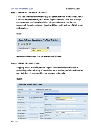 SAP – FISD CUSTOMIZING GUIDE FI-SD INTEGRATION
6 | P a g e
Step 3: DEFINE DISTRIBUTION CHANNEL:
SAP Sales and Distribution (SAP SD) is a core functional module in SAP ERP
Central Component (ECC) that allows organizations to store and manage
customer- and product-related data. Organizations use this data to
manage all the sales ordering, shipping, billing, and invoicing of their goods
and services.
OVXI:
Here we have defined “SD” as distribution channel.
Step 4: DEFINE SHIPPING POINT:
Shipping points are independent organizational entities within which
processing and monitoring of the deliveries as well as goods issue is carried
out. A delivery is processed by one shipping point only.
OVXD:
 