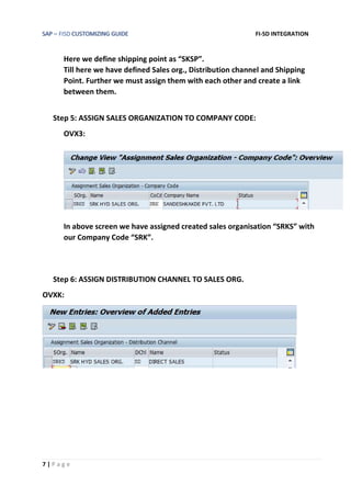 SAP – FISD CUSTOMIZING GUIDE FI-SD INTEGRATION
7 | P a g e
Here we define shipping point as “SKSP”.
Till here we have defined Sales org., Distribution channel and Shipping
Point. Further we must assign them with each other and create a link
between them.
Step 5: ASSIGN SALES ORGANIZATION TO COMPANY CODE:
OVX3:
In above screen we have assigned created sales organisation “SRKS” with
our Company Code “SRK”.
Step 6: ASSIGN DISTRIBUTION CHANNEL TO SALES ORG.
OVXK:
 