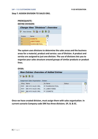 SAP – FISD CUSTOMIZING GUIDE FI-SD INTEGRATION
8 | P a g e
Step 7: ASSIGN DIVISION TO SALES ORG.
PREREQUISITE:
DEFINE DIVISION:
The system uses divisions to determine the sales areas and the business
areas for a material, product and service. use of Division. A product and
service are assigned to just one division. The use of divisions lets you to
organize your sales structure around groups of similar products or product
lines.
OVXA:
Once we have created division, must assign them with sales organisation. In
current scenario Company code SRK has three divisions. SP, SL & SC.
 
