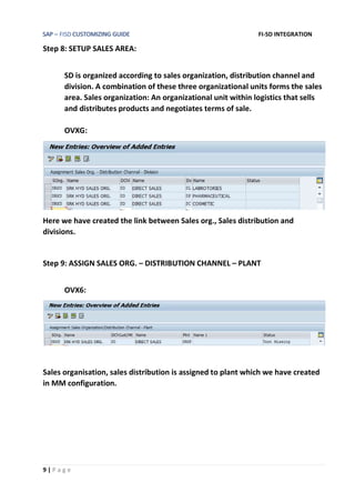 SAP – FISD CUSTOMIZING GUIDE FI-SD INTEGRATION
9 | P a g e
Step 8: SETUP SALES AREA:
SD is organized according to sales organization, distribution channel and
division. A combination of these three organizational units forms the sales
area. Sales organization: An organizational unit within logistics that sells
and distributes products and negotiates terms of sale.
OVXG:
Here we have created the link between Sales org., Sales distribution and
divisions.
Step 9: ASSIGN SALES ORG. – DISTRIBUTION CHANNEL – PLANT
OVX6:
Sales organisation, sales distribution is assigned to plant which we have created
in MM configuration.
 