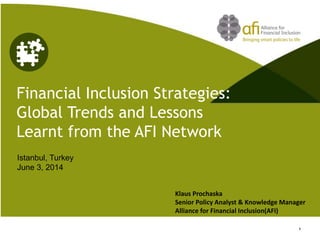 Financial Inclusion Strategies: Global Trends and Lessons Learnt from the AFI Network 
Istanbul, Turkey June 3, 2014 
1 
Klaus Prochaska Senior Policy Analyst & Knowledge Manager Alliance for Financial Inclusion(AFI)  