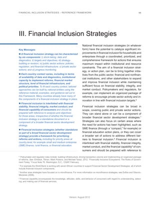 FINANCIAL INCLUSION STRATEGIES – REFERENCE FRAMEWORK 11 
Version: August 2012 
III. Financial Inclusion Strategies 
Key Messages: 
n A financial inclusion strategy can be characterized 
by six components: i) stock-taking: data and 
diagnostics; ii) targets and objectives; iii) strategy-building 
or revision; iv) public sector actions: policies, 
regulation, and financial infrastructure; v) private sector 
actions; and vi) progress monitoring. 
n Each country context varies, including in terms 
of availability of data and diagnostics, institutional 
capacity to implement reforms, financial market 
structure, level of financial infrastructure, and 
political priorities. To fit each country context, tailored 
approaches can be built by national entities using the 
reference material, examples, and guidance set out in 
this Framework. Many countries already have many of 
the components of a financial inclusion strategy in place. 
n Financial inclusion is interlinked with financial 
stability, financial integrity, market conduct, and 
financial capability of consumers and should be 
prepared with reference to analysis and objectives 
for those areas, irrespective of whether the financial 
inclusion strategy is a standalone document or a 
component of a broader financial sector development 
strategy. 
n Financial inclusion strategies (whether standalone 
or part of a broad financial sector development 
strategy) provide a framework for prioritizing 
reforms and actions, including for priority areas at 
country level, for example small and medium enterprise 
(SME) finance, rural finance, or financial education. 
National financial inclusion strategies (in whatever 
form) have the potential to catalyze significant im-provements 
in financial inclusion for households and 
enterprises through a coordinated, prioritized, and 
comprehensive framework for actions that ensures 
maximum impact within institutional and resource 
constraints. The aim of a financial inclusion strat-egy, 
or action plan, can be to bring together initia-tives 
from the public sector, financial and nonfinan-cial 
institutions, and other stakeholders to expand 
and improve financial inclusion while maintaining 
sufficient focus on financial stability, integrity, and 
market conduct. Policymakers and regulators, for 
example, can implement an organized package of 
reforms to encourage private sector activity and in-novation 
in line with financial inclusion targets.6 
Financial inclusion strategies can be broad in 
scope, covering public and private sector actions. 
They can stand alone or can be a component of 
broader financial sector development strategies.7 
Strategies can also focus on certain areas where 
the need for actions has been highlighted, such as 
SME finance (through a “compact,” for example) or 
financial education action plans, or they can cover 
a broader set of actions to address different bar-riers 
to financial inclusion.8 Financial inclusion is 
interlinked with financial stability, financial integrity, 
market conduct, and the financial capability9 of con-sumers 
and should be prepared with reference to 
6 Policymaker and regulator roles include: building infrastructure, driving transaction volume and implementing an organized package 
of reforms. See: Ehrbeck, Tilman, Mark Pickens, and Michael Tarazi. 2012. “Financially Inclusive Ecosystems: The Roles of Govern-ment 
Today.” Focus Note 76. Washington, D.C.: CGAP, February. 
7 For example the World Bank is working with seven African countries to support Financial Sector Development Strategies, all of which 
include financial inclusion components. 
8 Another area strategies have focused on is microfinance. For more information on microfinance strategies, see Duflos and Glisovic- 
Mezieres (2008). 
9 Financial capability encompasses the knowledge, attitudes, skills, and behavior of consumers with regard to understanding, select-ing, 
and making use of financial services. 
 