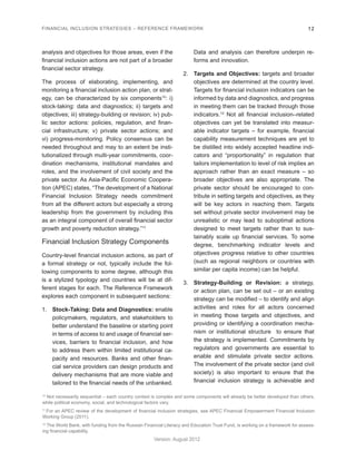 FINANCIAL INCLUSION STRATEGIES – REFERENCE FRAMEWORK 12 
Version: August 2012 
analysis and objectives for those areas, even if the 
financial inclusion actions are not part of a broader 
financial sector strategy. 
The process of elaborating, implementing, and 
monitoring a financial inclusion action plan, or strat-egy, 
can be characterized by six components10: i) 
stock-taking: data and diagnostics; ii) targets and 
objectives; iii) strategy-building or revision; iv) pub-lic 
sector actions: policies, regulation, and finan-cial 
infrastructure; v) private sector actions; and 
vi) progress-monitoring. Policy consensus can be 
needed throughout and may to an extent be insti-tutionalized 
through multi-year commitments, coor-dination 
mechanisms, institutional mandates and 
roles, and the involvement of civil society and the 
private sector. As Asia-Pacific Economic Coopera-tion 
(APEC) states, “The development of a National 
Financial Inclusion Strategy needs commitment 
from all the different actors but especially a strong 
leadership from the government by including this 
as an integral component of overall financial sector 
growth and poverty reduction strategy.”11 
Financial Inclusion Strategy Components 
Country-level financial inclusion actions, as part of 
a formal strategy or not, typically include the fol-lowing 
components to some degree, although this 
is a stylized typology and countries will be at dif-ferent 
stages for each. The Reference Framework 
explores each component in subsequent sections: 
1. Stock-Taking: Data and Diagnostics: enable 
policymakers, regulators, and stakeholders to 
better understand the baseline or starting point 
in terms of access to and usage of financial ser-vices, 
barriers to financial inclusion, and how 
to address them within limited institutional ca-pacity 
and resources. Banks and other finan-cial 
service providers can design products and 
delivery mechanisms that are more viable and 
tailored to the financial needs of the unbanked. 
Data and analysis can therefore underpin re-forms 
and innovation. 
2. Targets and Objectives: targets and broader 
objectives are determined at the country level. 
Targets for financial inclusion indicators can be 
informed by data and diagnostics, and progress 
in meeting them can be tracked through those 
indicators.12 Not all financial inclusion–related 
objectives can yet be translated into measur-able 
indicator targets – for example, financial 
capability measurement techniques are yet to 
be distilled into widely accepted headline indi-cators 
and “proportionality” in regulation that 
tailors implementation to level of risk implies an 
approach rather than an exact measure – so 
broader objectives are also appropriate. The 
private sector should be encouraged to con-tribute 
in setting targets and objectives, as they 
will be key actors in reaching them. Targets 
set without private sector involvement may be 
unrealistic or may lead to suboptimal actions 
designed to meet targets rather than to sus-tainably 
scale up financial services. To some 
degree, benchmarking indicator levels and 
objectives progress relative to other countries 
(such as regional neighbors or countries with 
similar per capita income) can be helpful. 
3. Strategy-Building or Revision: a strategy, 
or action plan, can be set out – or an existing 
strategy can be modified – to identify and align 
activities and roles for all actors concerned 
in meeting those targets and objectives, and 
providing or identifying a coordination mecha-nism 
or institutional structure to ensure that 
the strategy is implemented. Commitments by 
regulators and governments are essential to 
enable and stimulate private sector actions. 
The involvement of the private sector (and civil 
society) is also important to ensure that the 
financial inclusion strategy is achievable and 
10 Not necessarily sequential – each country context is complex and some components will already be better developed than others, 
while political economy, social, and technological factors vary. 
11 For an APEC review of the development of financial inclusion strategies, see APEC Financial Empowerment Financial Inclusion 
Working Group (2011). 
12 The World Bank, with funding from the Russian Financial Literacy and Education Trust Fund, is working on a framework for assess-ing 
financial capability. 
 