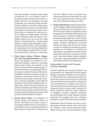 FINANCIAL INCLUSION STRATEGIES – REFERENCE FRAMEWORK 13 
Version: August 2012 
has wide ownership. Voluntary private sector 
commitments can be an effective means of 
promoting financial inclusion and financial ca-pability. 
Spurred on by competition, the threat 
of regulation, and monitoring, banks and other 
financial institutions must take a leading role in 
achieving financial inclusion in line with market 
opportunities. Financial inclusion units in minis-tries 
of finance or regulators can lead and mon-itor 
the design and implementation of financial 
inclusion strategies, while task forces or coor-dination 
bodies can be set up with the private 
sector to understand barriers, develop shared 
objectives, engage wider participation, and en-courage 
shared ownership. A national platform 
for coordinating and/or monitoring implementa-tion 
of the strategy can take the form of a finan-cial 
inclusion council, task force, or other body. 
4. Public Sector Actions: Policies, Regula-tion, 
and Financial Infrastructure: the public 
sector and regulators can implement a com-prehensive 
package of reforms to encourage 
financial sector activity and innovation in line 
with the financial inclusion strategy targets. Fi-nancial 
infrastructure, including credit informa-tion 
systems, secured transaction frameworks, 
and efficient and secure payments systems, is 
essential to enable lower costs and risks for 
financial service providers serving new low-in-come 
customers. Regulation should target the 
elimination of barriers and bottlenecks that im-pede 
private sector action and should be pro-portional 
(risk-based) and flexible enough to al-low 
new business models and financial service 
innovations that extend financial inclusion while 
ensuring financial stability and integrity. 
5. Private Sector Actions: the introduction of 
financial services, new business models, and 
delivery mechanisms that expand access to 
and usage of financial services. Technology, fi-nancial 
infrastructure, and enabling policy and 
legal reforms can allow both for lower-income 
and more “difficult to reach” consumers to be 
viably served and for the introduction of a wider 
and more appropriate suite of financial prod-ucts 
to fit household and enterprise needs. 
6. Progress-Monitoring: progress toward achiev-ing 
the strategy’s targets would benefit from on-going 
monitoring. Not only achievement of fi-nancial 
inclusion targets and objectives should 
be assessed, but also the effectiveness of the 
reforms, products, or delivery mechanisms in-troduced 
and associated risks, so that changes 
can be made to the strategy implementation as 
needed. Feedback distinguishing successful 
actions from actions that are not can be used 
to revise the strategy and increase its success. 
Indicators can be tracked on a frequent and 
regular basis, using data from national surveys 
(and global cross-country surveys as a comple-ment), 
while less-frequent impact evaluations 
can provide a rigorous assessment of interven-tions’ 
effects and their cost-effectiveness. 
Responsible Finance and Financial 
Inclusion Strategies 
Financial capability and consumer protection can 
be components of a “responsible” financial inclusion 
strategy. As access to financial services increases, 
it is important that new customers and existing cus-tomers 
with access to new services can make well-informed 
decisions about how best to manage and 
use financial services. In addition, since new pro-viders 
and delivery mechanisms open up scope for 
consumer fraud and abuse, proper consumer pro-tection 
frameworks should be in place. Measures 
to strengthen consumer protection frameworks 
and enforcement and to raise financial consumer 
awareness and capability need to be introduced 
alongside or as part of financial inclusion strategies. 
Responsible financial inclusion can lead to stron-ger 
positive impacts and lower risks at the individ-ual, 
institution, sector, and economy-wide levels. 
Where consumers are not well protected or unable 
 