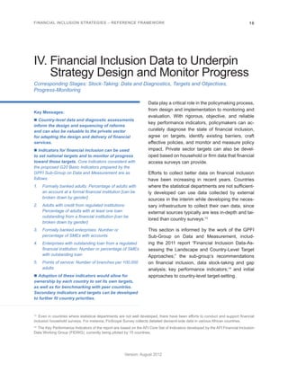 FINANCIAL INCLUSION STRATEGIES – REFERENCE FRAMEWORK 16 
Version: August 2012 
Corresponding Stages: Stock-Taking: Data and Diagnostics, Targets and Objectives, 
Progress-Monitoring 
IV. Financial Inclusion Data to Underpin 
Strategy Design and Monitor Progress 
Key Messages: 
n Country-level data and diagnostic assessments 
inform the design and sequencing of reforms 
and can also be valuable to the private sector 
for adapting the design and delivery of financial 
services. 
n Indicators for financial inclusion can be used 
to set national targets and to monitor of progress 
toward those targets. Core indicators consistent with 
the proposed G20 Basic Indicators prepared by the 
GPFI Sub-Group on Data and Measurement are as 
follows: 
1. Formally banked adults: Percentage of adults with 
an account at a formal financial institution [can be 
broken down by gender] 
2. Adults with credit from regulated institutions: 
Percentage of adults with at least one loan 
outstanding from a financial institution [can be 
broken down by gender] 
3. Formally banked enterprises: Number or 
percentage of SMEs with accounts 
4. Enterprises with outstanding loan from a regulated 
financial institution: Number or percentage of SMEs 
with outstanding loan 
5. Points of service: Number of branches per 100,000 
adults 
n Adoption of these indicators would allow for 
ownership by each country to set its own targets, 
as well as for benchmarking with peer countries. 
Secondary indicators and targets can be developed 
to further fit country priorities. 
Data play a critical role in the policymaking process, 
from design and implementation to monitoring and 
evaluation. With rigorous, objective, and reliable 
key performance indicators, policymakers can ac-curately 
diagnose the state of financial inclusion, 
agree on targets, identify existing barriers, craft 
effective policies, and monitor and measure policy 
impact. Private sector targets can also be devel-oped 
based on household or firm data that financial 
access surveys can provide. 
Efforts to collect better data on financial inclusion 
have been increasing in recent years. Countries 
where the statistical departments are not sufficient-ly 
developed can use data collected by external 
sources in the interim while developing the neces-sary 
infrastructure to collect their own data, since 
external sources typically are less in-depth and tai-lored 
than country surveys.13 
This section is informed by the work of the GPFI 
Sub-Group on Data and Measurement, includ-ing 
the 2011 report “Financial Inclusion Data-As-sessing 
the Landscape and Country-Level Target 
Approaches;” the sub-group’s recommendations 
on financial inclusion, data stock-taking and gap 
analysis; key performance indicators;14 and initial 
approaches to country-level target-setting. 
13 Even in countries where statistical departments are not well developed, there have been efforts to conduct and support financial 
inclusion household surveys. For instance, FinScope Survey collects detailed demand-side data in various African countries. 
14 The Key Performance Indicators of the report are based on the AFI Core Set of Indicators developed by the AFI Financial Inclusion 
Data Working Group (FIDWG), currently being piloted by 15 countries. 
 