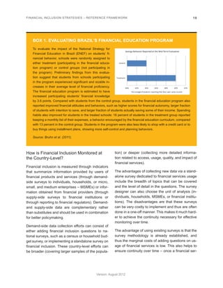 FINANCIAL INCLUSION STRATEGIES – REFERENCE FRAMEWORK 18 
Version: August 2012 
How is Financial Inclusion Monitored at 
the Country-Level? 
Financial inclusion is measured through indicators 
that summarize information provided by users of 
financial products and services (through demand-side 
surveys to individuals, households, or micro, 
small, and medium enterprises – MSMEs) or infor-mation 
obtained from financial providers (through 
supply-side surveys to financial institutions or 
through reporting to financial regulators). Demand-and 
supply-side data are complementary rather 
than substitutes and should be used in combination 
for better policymaking. 
Demand-side data collection efforts can consist of 
either adding financial inclusion questions to na-tional 
surveys, such as a census or household bud-get 
survey, or implementing a standalone survey on 
financial inclusion. These country-level efforts can 
be broader (covering larger samples of the popula-tion) 
or deeper (collecting more detailed informa-tion 
related to access, usage, quality, and impact of 
financial services). 
The advantages of collecting new data via a stand-alone 
survey dedicated to financial services usage 
include the breadth of topics that can be covered 
and the level of detail in the questions. The survey 
designer can also choose the unit of analysis (in-dividuals, 
households, MSMEs, or financial institu-tions). 
The disadvantages are that these surveys 
can be very costly to implement and thus are often 
done in a one-off manner. This makes it much hard-er 
to achieve the continuity necessary for effective 
monitoring over time. 
The advantage of using existing surveys is that the 
survey methodology is already established, and 
thus the marginal costs of adding questions on us-age 
of financial services is low. This also helps to 
ensure continuity over time – once a financial ser- 
BOX 1. EVALUATING BRAZIL’S FINANCIAL EDUCATION PROGRAM 
To evaluate the impact of the National Strategy for 
Financial Education in Brazil (ENEF) on students’ fi-nancial 
behavior, schools were randomly assigned to 
either treatment (participating in the financial educa-tion 
program) or control groups (not participating in 
the program). Preliminary findings from this evalua-tion 
suggest that students from schools participating 
in the program experienced significant and sizable in-creases 
in their average level of financial proficiency. 
The financial education program is estimated to have 
increased participating students’ financial knowledge 
by 3.6 points. Compared with students from the control group, students in the financial education program also 
reported improved financial attitudes and behaviors, such as higher scores for financial autonomy, larger fraction 
of students with intention to save, and larger fraction of students actually saving some of their income. Spending 
habits also improved for students in the treated schools: 16 percent of students in the treatment group reported 
keeping a monthly list of their expenses, a behavior encouraged by the financial education curriculum, compared 
with 13 percent in the control group. Students in the program were also less likely to shop with a credit card or to 
buy things using installment plans, showing more self-control and planning behaviors. 
Source: Bruhn et al. (2011). 
40% 42% 44% 46% 48% 50% 52% 
Treatment 
Control 
Savings Behavior Reported at the Mid-Term Evaluation 
Percentage of students reporting that they save some income 
 