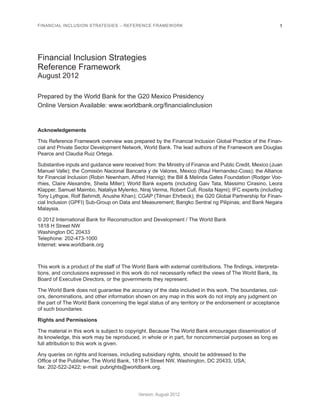 FINANCIAL INCLUSION STRATEGIES – REFERENCE FRAMEWORK 1 
Version: August 2012 
Financial Inclusion Strategies 
Reference Framework 
August 2012 
Prepared by the World Bank for the G20 Mexico Presidency 
Online Version Available: www.worldbank.org/financialinclusion 
Acknowledgements 
This Reference Framework overview was prepared by the Financial Inclusion Global Practice of the Finan-cial 
and Private Sector Development Network, World Bank. The lead authors of the Framework are Douglas 
Pearce and Claudia Ruiz Ortega. 
Substantive inputs and guidance were received from: the Ministry of Finance and Public Credit, Mexico (Juan 
Manuel Valle); the Comisión Nacional Bancaria y de Valores, Mexico (Raul Hernandez-Coss); the Alliance 
for Financial Inclusion (Robin Newnham, Alfred Hannig); the Bill & Melinda Gates Foundation (Rodger Voo-rhies, 
Claire Alexandre, Sheila Miller); World Bank experts (including Gaiv Tata, Massimo Cirasino, Leora 
Klapper, Samuel Maimbo, Nataliya Mylenko, Niraj Verma, Robert Cull, Rosita Najmi); IFC experts (including 
Tony Lythgoe, Rolf Behrndt, Anushe Khan); CGAP (Tilman Ehrbeck); the G20 Global Partnership for Finan-cial 
Inclusion (GPFI) Sub-Group on Data and Measurement; Bangko Sentral ng Pilipinas; and Bank Negara 
Malaysia. 
© 2012 International Bank for Reconstruction and Development / The World Bank 
1818 H Street NW 
Washington DC 20433 
Telephone: 202-473-1000 
Internet: www.worldbank.org 
This work is a product of the staff of The World Bank with external contributions. The findings, interpreta-tions, 
and conclusions expressed in this work do not necessarily reflect the views of The World Bank, its 
Board of Executive Directors, or the governments they represent. 
The World Bank does not guarantee the accuracy of the data included in this work. The boundaries, col-ors, 
denominations, and other information shown on any map in this work do not imply any judgment on 
the part of The World Bank concerning the legal status of any territory or the endorsement or acceptance 
of such boundaries. 
Rights and Permissions 
The material in this work is subject to copyright. Because The World Bank encourages dissemination of 
its knowledge, this work may be reproduced, in whole or in part, for noncommercial purposes as long as 
full attribution to this work is given. 
Any queries on rights and licenses, including subsidiary rights, should be addressed to the 
Office of the Publisher, The World Bank, 1818 H Street NW, Washington, DC 20433, USA; 
fax: 202-522-2422; e-mail: pubrights@worldbank.org. 
 
