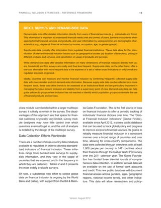 FINANCIAL INCLUSION STRATEGIES – REFERENCE FRAMEWORK 19 
Version: August 2012 
vices module is embedded within a larger multitopic 
survey, it is likely to remain in the survey. The disad-vantages 
of this approach are that space for finan-cial 
questions is typically very limited, survey mod-ule 
designers may have little control over which 
questions eventually get in, and the unit of analysis 
is dictated by the design of the multitopic survey. 
Data Collection Efforts Worldwide 
There are a number of cross-country data initiatives 
available to regulators in order to develop standard-ized 
indicators of financial inclusion. These initia-tives 
range from demand-side surveys to supply-side 
information, and they vary in the scope of 
countries that are covered, and in the frequency in 
which they are collected. Tables 2 and 3 presents 
the most widely available surveys. 
Of note, a substantial new effort to collect global 
data on financial inclusion is ongoing by the World 
Bank and Gallup, with support from the Bill & Melin-da 
Gates Foundation. This is the first source of data 
on financial inclusion to offer a periodic tracking of 
individuals’ financial choices over time. The “Glob-al 
Financial Inclusion Indicators” (Global Findex), 
available since April 2012, is a new public database 
that can be used to track global policy and progress 
to improve access to financial services. Its goal is to 
reliably measure financial inclusion in a consistent 
manner over a broad range of countries and over 
time, allowing for cross-country comparisons. The 
data were collected through interviews with at least 
1,000 people per country in 147 countries about 
their finances through the Gallup World Poll survey 
over the 2011 calendar year. The Gates Founda-tion 
has funded three triennial rounds of compre-hensive 
data collection. In addition, annual data will 
be available on the use of formal bank accounts 
and credit. This new public database will document 
financial access across genders, ages, geographic 
regions, national income levels, and other indica-tors. 
This data will allow researchers and policy- 
BOX 2. SUPPLY- AND DEMAND-SIDE DATA 
Demand-side data offer detailed information directly from users of financial services (e.g., individuals and firms). 
This information is important to understand financial needs (met and unmet) of users, barriers encountered when 
seeking formal financial services and products, and user information by socioeconomic and demographic char-acteristics 
(e.g., degree of financial inclusion by income, occupation, age, or gender groups). 
Supply-side data typically offer information from regulated financial institutions. These data allow for the iden-tification 
of relevant financial inclusion issues such as geographical access (by location of branches), pricing of 
different products and services, and penetration or usage of products and services. 
While demand-side data offer detailed information on many dimensions of financial inclusion directly from us-ers, 
household and firm surveys are costly and thus less frequent. Supply-side data, on the other hand, offer a 
low-cost alternative with more frequent data at the expense of a set of rather broad indicators on only formal and 
regulated providers in general. 
Ideally, countries can measure and monitor financial inclusion by combining frequently collected supply-side 
data with more detailed and rich demand-side information. Because supply-side data can be collected on a more 
frequent basis, these data allow trends to be assessed at an institutional level and are particularly important in 
managing the nexus around inclusion and stability from a supervisory point of view. Demand-side data can help 
guide policies to groups where inclusion has not reached or identify which population groups concentrate the use 
of financial products and services. 
 