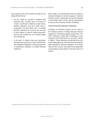 FINANCIAL INCLUSION STRATEGIES – REFERENCE FRAMEWORK 22 
Version: August 2012 
Two questions that will be asked annually by the 
Gallup World Poll are: 
• Do you, either by yourself or together with 
someone else, currently have an account at 
a bank, microfinance institution, [insert all ap-plicable 
institutions, such as a credit union, a 
cooperative, the post office, etc.], or another 
financial institution? An account can be used 
to save money, to make or receive payments, 
such as with a debit card, or to receive wages 
and remittances. 
• In the past 12 months, have you, personally, 
borrowed any money from a bank, [insert finan-cial 
institutions displayed in previous question], 
a microfinance institution, or another financial 
institution? 
Both supply- and demand-side data are useful to 
develop indicators to monitor progress in financial 
inclusion. Annex 2 discusses four sets of indicators 
in more detail, which can be used by policymakers 
to improve their financial inclusion monitoring. 
Core Financial Inclusion Indicators 
Indicators for financial inclusion can be used for 
the national process of setting financial inclusion 
targets and monitoring progress toward them. The 
G2016 endorsed a “Basic Set” of headline, or core, 
indicators at the G20 Summit in June 2012, shown 
in Table 4. These indicators are derived from coun-try- 
led data gathering, including financial institution 
data collected by financial regulators, and house-hold 
and firm surveys, and need not be dependent 
on the global surveys listed in the third column of 
Table 4. 
16 Implementing Partners for the GPFI Sub-Group on Data and Measurement are IFC, CGAP, and World Bank 
 