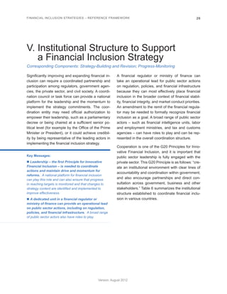 FINANCIAL INCLUSION STRATEGIES – REFERENCE FRAMEWORK 26 
Version: August 2012 
Corresponding Components: Strategy-Building and Revision; Progress-Monitoring 
V. Institutional Structure to Support 
a Financial Inclusion Strategy 
Significantly improving and expanding financial in-clusion 
can require a coordinated partnership and 
participation among regulators, government agen-cies, 
the private sector, and civil society. A coordi-nation 
council or task force can provide a national 
platform for the leadership and the momentum to 
implement the strategy commitments. The coor-dination 
entity may need official authorization to 
empower their leadership, such as a parliamentary 
decree or being chaired at a sufficient senior po-litical 
level (for example by the Office of the Prime 
Minister or President), or it could achieve credibil-ity 
by being representative of the leading actors in 
implementing the financial inclusion strategy. 
Key Messages: 
n Leadership – the first Principle for Innovative 
Financial Inclusion – is needed to coordinate 
actions and maintain drive and momentum for 
reforms. A national platform for financial inclusion 
can play this role and can also ensure that progress 
in reaching targets is monitored and that changes to 
strategy content are identified and implemented to 
improve effectiveness. 
n A dedicated unit in a financial regulator or 
ministry of finance can provide an operational lead 
on public sector actions, including on regulation, 
policies, and financial infrastructure. A broad range 
of public sector actors also have roles to play. 
A financial regulator or ministry of finance can 
take an operational lead for public sector actions 
on regulation, policies, and financial infrastructure 
because they can most effectively place financial 
inclusion in the broader context of financial stabil-ity, 
financial integrity, and market conduct priorities. 
An amendment to the remit of the financial regula-tor 
may be needed to formally recognize financial 
inclusion as a goal. A broad range of public sector 
actors – such as financial intelligence units, labor 
and employment ministries, and tax and customs 
agencies – can have roles to play and can be rep-resented 
in the overall coordination structure. 
Cooperation is one of the G20 Principles for Inno-vative 
Financial Inclusion, and it is important that 
public sector leadership is fully engaged with the 
private sector. This G20 Principle is as follows: “cre-ate 
an institutional environment with clear lines of 
accountability and coordination within government; 
and also encourage partnerships and direct con-sultation 
across government, business and other 
stakeholders.” Table 6 summarizes the institutional 
structure established to coordinate financial inclu-sion 
in various countries. 
 