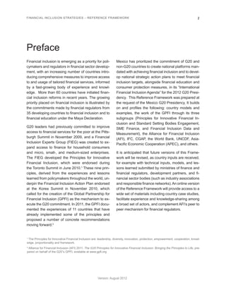 FINANCIAL INCLUSION STRATEGIES – REFERENCE FRAMEWORK 2 
Version: August 2012 
Preface 
Financial inclusion is emerging as a priority for poli-cymakers 
and regulators in financial sector develop-ment, 
with an increasing number of countries intro-ducing 
comprehensive measures to improve access 
to and usage of tailored financial services, informed 
by a fast-growing body of experience and knowl-edge. 
More than 60 countries have initiated finan-cial 
inclusion reforms in recent years. The growing 
priority placed on financial inclusion is illustrated by 
the commitments made by financial regulators from 
35 developing countries to financial inclusion and to 
financial education under the Maya Declaration. 
G20 leaders had previously committed to improve 
access to financial services for the poor at the Pitts-burgh 
Summit in November 2009, and a Financial 
Inclusion Experts Group (FIEG) was created to ex-pand 
access to finance for household consumers 
and micro, small-, and medium-sized enterprises. 
The FIEG developed the Principles for Innovative 
Financial Inclusion, which were endorsed during 
the Toronto Summit in June 2010.1 These nine prin-ciples, 
derived from the experiences and lessons 
learned from policymakers throughout the world, un-derpin 
the Financial Inclusion Action Plan endorsed 
at the Korea Summit in November 2010, which 
called for the creation of the Global Partnership for 
Financial Inclusion (GPFI) as the mechanism to ex-ecute 
the G20 commitment. In 2011, the GPFI docu-mented 
the experiences of 11 countries that have 
already implemented some of the principles and 
proposed a number of concrete recommendations 
moving forward.2 
Mexico has prioritized the commitment of G20 and 
non-G20 countries to create national platforms man-dated 
with achieving financial inclusion and to devel-op 
national strategic action plans to meet financial 
inclusion targets, alongside financial education and 
consumer protection measures, in its “International 
Financial Inclusion Agenda” for the 2012 G20 Presi-dency. 
This Reference Framework was prepared at 
the request of the Mexico G20 Presidency. It builds 
on and profiles the following: country models and 
examples, the work of the GPFI through its three 
subgroups (Principles for Innovative Financial In-clusion 
and Standard Setting Bodies Engagement, 
SME Finance, and Financial Inclusion Data and 
Measurement), the Alliance for Financial Inclusion 
(AFI), IFC, CGAP, the World Bank, UNCDF, Asia- 
Pacific Economic Cooperation (APEC), and others. 
It is anticipated that future versions of this Frame-work 
will be revised, as country inputs are received, 
for example with technical inputs, models, and les-sons 
learned submitted by ministries of finance and 
financial regulators, development partners, and fi-nancial 
sector bodies (such as industry associations 
and responsible finance networks). An online version 
of the Reference Framework will provide access to a 
wide set of materials including country case studies, 
facilitate experience and knowledge-sharing among 
a broad set of actors, and complement AFI’s peer to 
peer mechanism for financial regulators. 
1 The Principles for Innovative Financial Inclusion are: leadership, diversity, innovation, protection, empowerment, cooperation, knowl-edge, 
proportionality and framework. 
2 Alliance for Financial Inclusion (AFI) 2011. The G20 Principles for Innovative Financial Inclusion: Bringing the Principles to Life, pre-pared 
on behalf of the G20”s GPFI, available at www.gpfi.org 
 