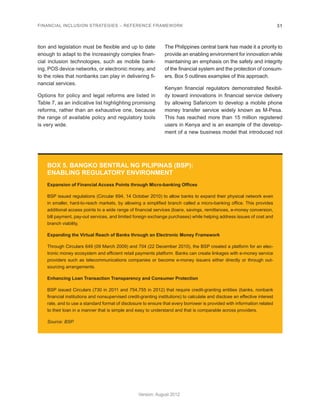FINANCIAL INCLUSION STRATEGIES – REFERENCE FRAMEWORK 31 
Version: August 2012 
tion and legislation must be flexible and up to date 
enough to adapt to the increasingly complex finan-cial 
inclusion technologies, such as mobile bank-ing, 
POS device networks, or electronic money, and 
to the roles that nonbanks can play in delivering fi-nancial 
services. 
Options for policy and legal reforms are listed in 
Table 7, as an indicative list highlighting promising 
reforms, rather than an exhaustive one, because 
the range of available policy and regulatory tools 
is very wide. 
The Philippines central bank has made it a priority to 
provide an enabling environment for innovation while 
maintaining an emphasis on the safety and integrity 
of the financial system and the protection of consum-ers. 
Box 5 outlines examples of this approach. 
Kenyan financial regulators demonstrated flexibil-ity 
toward innovations in financial service delivery 
by allowing Safaricom to develop a mobile phone 
money transfer service widely known as M-Pesa. 
This has reached more than 15 million registered 
users in Kenya and is an example of the develop-ment 
of a new business model that introduced not 
BOX 5. BANGKO SENTRAL NG PILIPINAS (BSP): 
ENABLING REGULATORY ENVIRONMENT 
Expansion of Financial Access Points through Micro-banking Offices 
BSP issued regulations (Circular 694, 14 October 2010) to allow banks to expand their physical network even 
in smaller, hard-to-reach markets, by allowing a simplified branch called a micro-banking office. This provides 
additional access points to a wide range of financial services (loans, savings, remittances, e-money conversion, 
bill payment, pay-out services, and limited foreign exchange purchases) while helping address issues of cost and 
branch viability. 
Expanding the Virtual Reach of Banks through an Electronic Money Framework 
Through Circulars 649 (09 March 2009) and 704 (22 December 2010), the BSP created a platform for an elec-tronic 
money ecosystem and efficient retail payments platform. Banks can create linkages with e-money service 
providers such as telecommunications companies or become e-money issuers either directly or through out-sourcing 
arrangements. 
Enhancing Loan Transaction Transparency and Consumer Protection 
BSP issued Circulars (730 in 2011 and 754,755 in 2012) that require credit-granting entities (banks, nonbank 
financial institutions and nonsupervised credit-granting institutions) to calculate and disclose an effective interest 
rate, and to use a standard format of disclosure to ensure that every borrower is provided with information related 
to their loan in a manner that is simple and easy to understand and that is comparable across providers. 
Source: BSP. 
 