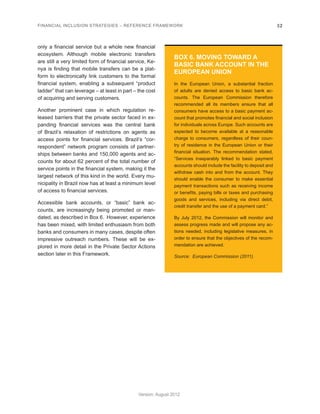 FINANCIAL INCLUSION STRATEGIES – REFERENCE FRAMEWORK 32 
Version: August 2012 
only a financial service but a whole new financial 
ecosystem. Although mobile electronic transfers 
are still a very limited form of financial service, Ke-nya 
is finding that mobile transfers can be a plat-form 
to electronically link customers to the formal 
financial system, enabling a subsequent “product 
ladder” that can leverage – at least in part – the cost 
of acquiring and serving customers. 
Another prominent case in which regulation re-leased 
barriers that the private sector faced in ex-panding 
financial services was the central bank 
of Brazil’s relaxation of restrictions on agents as 
access points for financial services. Brazil’s “cor-respondent” 
network program consists of partner-ships 
between banks and 150,000 agents and ac-counts 
for about 62 percent of the total number of 
service points in the financial system, making it the 
largest network of this kind in the world. Every mu-nicipality 
in Brazil now has at least a minimum level 
of access to financial services. 
Accessible bank accounts, or “basic” bank ac-counts, 
are increasingly being promoted or man-dated, 
as described in Box 6. However, experience 
has been mixed, with limited enthusiasm from both 
banks and consumers in many cases, despite often 
impressive outreach numbers. These will be ex-plored 
in more detail in the Private Sector Actions 
section later in this Framework. 
BOX 6. MOVING TOWARD A 
BASIC BANK ACCOUNT IN THE 
EUROPEAN UNION 
In the European Union, a substantial fraction 
of adults are denied access to basic bank ac-counts. 
The European Commission therefore 
recommended all its members ensure that all 
consumers have access to a basic payment ac-count 
that promotes financial and social inclusion 
for individuals across Europe. Such accounts are 
expected to become available at a reasonable 
charge to consumers, regardless of their coun-try 
of residence in the European Union or their 
financial situation. The recommendation stated, 
“Services inseparably linked to basic payment 
accounts should include the facility to deposit and 
withdraw cash into and from the account. They 
should enable the consumer to make essential 
payment transactions such as receiving income 
or benefits, paying bills or taxes and purchasing 
goods and services, including via direct debit, 
credit transfer and the use of a payment card.” 
By July 2012, the Commission will monitor and 
assess progress made and will propose any ac-tions 
needed, including legislative measures, in 
order to ensure that the objectives of the recom-mendation 
are achieved. 
Source: European Commission (2011). 
 