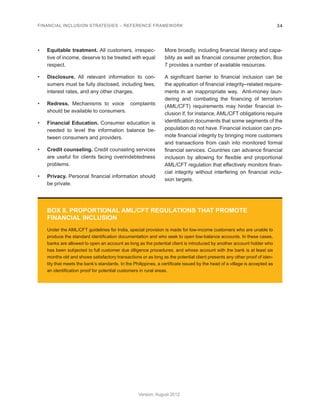 FINANCIAL INCLUSION STRATEGIES – REFERENCE FRAMEWORK 34 
Version: August 2012 
BOX 8. PROPORTIONAL AML/CFT REGULATIONS THAT PROMOTE 
FINANCIAL INCLUSION 
Under the AML/CFT guidelines for India, special provision is made for low-income customers who are unable to 
produce the standard identification documentation and who seek to open low-balance accounts. In these cases, 
banks are allowed to open an account as long as the potential client is introduced by another account holder who 
has been subjected to full customer due diligence procedures, and whose account with the bank is at least six 
months old and shows satisfactory transactions or as long as the potential client presents any other proof of iden-tity 
that meets the bank’s standards. In the Philippines, a certificate issued by the head of a village is accepted as 
an identification proof for potential customers in rural areas. 
• Equitable treatment. All customers, irrespec-tive 
of income, deserve to be treated with equal 
respect. 
• Disclosure. All relevant information to con-sumers 
must be fully disclosed, including fees, 
interest rates, and any other charges. 
• Redress. Mechanisms to voice complaints 
should be available to consumers. 
• Financial Education. Consumer education is 
needed to level the information balance be-tween 
consumers and providers. 
• Credit counseling. Credit counseling services 
are useful for clients facing overindebtedness 
problems. 
• Privacy. Personal financial information should 
be private. 
More broadly, including financial literacy and capa-bility 
as well as financial consumer protection, Box 
7 provides a number of available resources. 
A significant barrier to financial inclusion can be 
the application of financial integrity–related require-ments 
in an inappropriate way. Anti-money laun-dering 
and combating the financing of terrorism 
(AML/CFT) requirements may hinder financial in-clusion 
if, for instance, AML/CFT obligations require 
identification documents that some segments of the 
population do not have. Financial inclusion can pro-mote 
financial integrity by bringing more customers 
and transactions from cash into monitored formal 
financial services. Countries can advance financial 
inclusion by allowing for flexible and proportional 
AML/CFT regulation that effectively monitors finan-cial 
integrity without interfering on financial inclu-sion 
targets. 
 