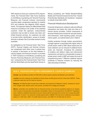 FINANCIAL INCLUSION STRATEGIES – REFERENCE FRAMEWORK 35 
Version: August 2012 
With respect to know your customer (KYC) require-ments, 
the Financial Action Task Force Guidance 
on Anti-Money Laundering and Terrorist Financing 
Measures and Financial Inclusion recommends 
countries apply a progressive approach to meeting 
KYC and customer due diligence (CDD) require-ments. 
This approach allows for differentiated CDD 
measures according to the profile of the potential 
customer. Under this approach, undocumented 
customers may be able to access very basic and 
limited financial services. As customers are able 
to provide further identification, access to broader 
services is allowed. Box 9 provides several country 
examples. 
As highlighted by the Financial Action Task Force 
(FATF), financial integrity and financial inclusion 
can complement each other more in policies than 
in practice. A discussion on the links between fi-nancial 
integrity and financial inclusion is provided 
in “FATF Guidance on Anti-Money Laundering and 
Terrorist Financing Measures and Financial Inclu-sion,” 
produced by the Financial Action Task Force 
with the World Bank and the Asia/Pacific Group on 
Money Laundering, and “Global Standard-Setting 
Bodies and Financial Inclusion for the Poor: Toward 
Proportionate Standards and Guidance,” prepared 
on behalf of the G20’s GPFI. 
Financial Infrastructure Development 
Financial infrastructure underpins safe and efficient 
transactions and lowers the costs and risks to fi-nancial 
service providers. Critical components of 
financial infrastructure include the secured transac-tions 
framework, credit reporting system, and pay-ments 
system, as outlined below and in Table 8. 
Creditor protection through modern secured-lend-ing 
legal regimes is associated with higher ratios of 
private sector credit to GDP. Moral hazard and ad-verse 
selection can be reduced if collateral frame-works 
are improved. Increasing the protection 
of creditors and debtor’s rights and enforcement 
mechanisms can lead to a considerable increase in 
private sector credit to GDP and lowers the level of 
nonperforming loans.23 Effective collateral regimes 
contribute to financial inclusion by reducing the 
risks and losses of lenders. 
BOX 9. PROPORTIONAL RISK ASSESSMENTS: COUNTRY EXAMPLES 
Canada: only remittance transfers of CA$1,000 or above require customer identification and verification. 
Lesotho: low-risk customers are classified as those whose monthly gross turnover is less than US$736. These 
customers need only one ID to open an account. 
Malaysia: the Malaysia Bank accepts birth certificates and passports for Malaysian citizens, whereas for nonciti-zens, 
refugee cards, student cards, work permits, and letters from college are accepted. 
Mexico: authorities have identified risks for financial services to low-income populations based on an assess-ment 
of product characteristics and potential vulnerabilities. Based on that assessment, the AML/CFT regulations 
were modified to establish three levels of account activity (all low-transactional accounts) and corresponding AML 
safeguards. For level 1, the maximum monthly deposit total is US$280 (750 Udis and an additional noncumulative 
balance of 1,000 Udis), US$1,114 (3,000 Udis) for level 2, and US$3,715 (10,000 Udis) for level 3. 
23 International Finance Corporation (IFC). 2011. “Financial Inclusion Data. Assessing the Landscape and Country-level Target 
Approaches.” Discussion Paper on behalf of the Global Partnership for Financial Inclusion (GPFI). IFC, Washington, DC. 
 