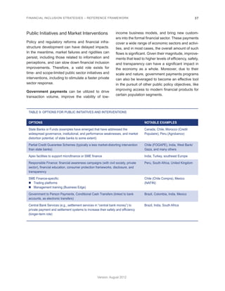 FINANCIAL INCLUSION STRATEGIES – REFERENCE FRAMEWORK 37 
Version: August 2012 
Public Initiatives and Market Interventions 
Policy and regulatory reforms and financial infra-structure 
development can have delayed impacts. 
In the meantime, market failures and rigidities can 
persist, including those related to information and 
perceptions, and can slow down financial inclusion 
improvements. Therefore, a valid role exists for 
time- and scope-limited public sector initiatives and 
interventions, including to stimulate a faster private 
sector response. 
Government payments can be utilized to drive 
transaction volume, improve the viability of low-income 
business models, and bring new custom-ers 
into the formal financial sector. These payments 
cover a wide range of economic sectors and activi-ties, 
and in most cases, the overall amount of such 
flows is significant. Given their magnitude, improve-ments 
that lead to higher levels of efficiency, safety, 
and transparency can have a significant impact in 
the economy as a whole. Moreover, due to their 
scale and nature, government payments programs 
can also be leveraged to become an effective tool 
in the pursuit of other public policy objectives, like 
improving access to modern financial products for 
certain population segments. 
TABLE 9: OPTIONS FOR PUBLIC INITIATIVES AND INTERVENTIONS 
OPTIONS NOTABLE EXAMPLES 
State Banks or Funds (examples have emerged that have addressed the 
widespread governance, institutional, and performance weaknesses, and market 
distortion potential, of state banks to some extent) 
Canada, Chile, Morocco (Credit 
Populaire), Peru (Agrobanco) 
Partial Credit Guarantee Schemes (typically a less market-distorting intervention 
than state banks) 
Chile (FOGAPE), India, West Bank/ 
Gaza, and many others 
Apex facilities to support microfinance or SME finance India, Turkey, southeast Europe 
Responsible Finance: financial awareness campaigns (with civil society, private 
sector), financial education, consumer protection frameworks, disclosure, and 
transparency 
Peru, South Africa, United Kingdom 
SME Finance-specific: 
„„ Trading platforms 
„„ Management training (Business Edge) 
Chile (Chile Compra), Mexico 
(NAFIN) 
Government to Person Payments, Conditional Cash Transfers (linked to bank 
accounts, as electronic transfers) 
Brazil, Colombia, India, Mexico 
Central Bank Services (e.g., settlement services in “central bank money”) to 
private payment and settlement systems to increase their safety and efficiency 
(longer-term role) 
Brazil, India, South Africa 
 