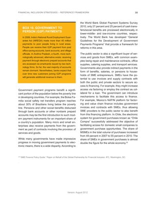 FINANCIAL INCLUSION STRATEGIES – REFERENCE FRAMEWORK 38 
Version: August 2012 
Government payment programs benefit a signifi-cant 
portion of the population below the poverty line 
in developing countries. For example, the Bolsa Fa-milia 
social safety net transfers program reaches 
about 30% of Brazilians living below the poverty 
line. Pensions and other social benefits disbursed 
through bank accounts or other nonbank prepaid 
accounts may be the first introduction to such mod-ern 
payment instruments for an important share of 
a country’s population. Many micro and small en-terprises 
also receive payments from the govern-ment 
as part of contracts involving the provision of 
services and goods. 
While many governments have made impressive 
progress in moving government payments to elec-tronic 
means, there is a wide disparity. According to 
the World Bank Global Payment Systems Survey 
2010, only 27 percent and 25 percent of cash trans-fers/ 
social benefits are processed electronically in 
lower-middle- and low-income countries, respec-tively. 
The World Bank has developed “General 
Guidelines for the Development of Government 
Payments Programs” that provide a framework for 
reforms in this area. 
The public sector is also a significant buyer of ser-vices 
and goods from SMEs, with common exam-ples 
being repair and maintenance contracts, office 
supplies, catering supplies, and transport services. 
Governments also provide indirect payments in the 
form of benefits, salaries, or pensions to house-holds 
of SME entrepreneurs. SMEs have the po-tential 
to use invoices and supply contracts with 
both the public and private sectors to secure ac-cess 
to financing. For example, they might increase 
access via factoring or employ the contract as col-lateral 
for a loan. The government can introduce 
mechanisms to facilitate this access to finance. 
For example, Mexico’s NAFIN platform for factor-ing 
and value chain finance includes government 
invoices and contracts with SMEs, thus allowing 
SME providers to the public sector to also benefit 
from this financing platform. In Chile, the electronic 
system for government purchases known as “Chile 
Compra” successfully addressed the objective of 
facilitating access for domestic small companies to 
government purchase opportunities. The share of 
MSMEs in the total volume of purchases increased 
from 49 percent in 2007 to 55 percent in 2010. The 
share of SMEs in government purchases is almost 
double the figure for the whole economy.25 
BOX 10. GOVERNMENT TO 
PERSON (G2P) PAYMENTS 
In 2008, India’s National Rural Employment Guar-antee 
Act (NREGA) made more than 45 million 
payments to poor people living in rural areas. 
People can receive their G2P payment from post 
office saving accounts, bank accounts, and village 
officials. In Andhra Pradesh, a fourth, more tech-nologically 
advanced, alternative exists: receiving 
payment through electronic prepaid accounts that 
are accessed via smartcards issued by two tech-nology 
firms. So far, the vast majority of accounts 
remain dormant. Nevertheless, banks expect that 
over time new customers joining G2P programs 
will generate additional revenue to them. 
25 “SME Finance Policy Guide.” Paper on Behalf of the Global Partnership for Financial Inclusion. IFC, Washington, DC. 
. 
 