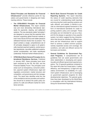 FINANCIAL INCLUSION STRATEGIES – REFERENCE FRAMEWORK 39 
Version: August 2012 
Global Principles and Standards for Financial 
Infrastructure26 provide reference points for reg-ulators 
and governments in designing and imple-menting 
reforms. These include: 
• The CPSS-IOSCO Principles for Financial 
Market Infrastructures. This report contains 
new and more demanding international stan-dards 
for payments, clearing, and settlement 
systems. The new standards (called “principles”) 
are designed to ensure that the essential infra-structure 
supporting global financial markets is 
even more robust and thus even better placed to 
withstand financial shocks than at present. The 
report contains a single, comprehensive set of 
24 principles designed to apply to all systemi-cally 
important payment systems, central securi-ties 
depositories, securities settlement systems, 
central counterparties, and trade repositories 
(collectively “financial market infrastructures”). 
• CPSS-World Bank General Principles for In-ternational 
Remittance Services. Published 
in January 2007, these principles have since 
been endorsed by the G8, the G20, and the 
Financial Stability Forum. The principles cover 
areas such as transparency, consumer protec-tion, 
payment system infrastructure, legal and 
regulatory environment, market structure and 
competition, and governance and risk manage-ment. 
The report also identifies what the role 
of the remittance service providers and authori-ties 
should be to achieve the public policy ob-jective 
of a safe and efficient market for remit-tance 
services. 
• World Bank General Principles for Credit 
Reporting Systems. This report describes 
the nature of credit reporting elements that 
are crucial for understanding credit reporting 
and ensuring that credit reporting systems are 
safe, efficient, and reliable. It intends to pro-vide 
an international agreed framework in the 
form of international standards for credit re-porting 
systems’ policy and oversight. These 
principles are not intended for use as a blue-print 
for the design or operation of any specific 
system, but rather suggest the key character-istics 
that should be satisfied by different sys-tems 
and the infrastructure used to support 
them to achieve a stated common purpose, 
namely expanded access and coverage, fair 
conditions, and safe and efficient service for 
borrowers and lenders. 
• General Guidelines for Government Pay-ment 
Programs. A comprehensive set of 
guidelines that can assist governments and 
other stakeholders in developing and operat-ing 
safe and efficient government payment pro-grams. 
The 10 general guidelines contained in 
this report fall under four broad topics: i) safety, 
efficiency, and transparency; ii) legal and reg-ulatory 
environment; iii) availability of a pay-ment 
system infrastructure; and iv) leveraging 
on government payment programs for other 
developmental objectives. The general guide-lines 
have been developed by the World Bank 
in consultation with the International Advisory 
Group for Government Payments. 
26 All the principles and standards discussed in this section are available at www.worldbank.org/paymentsystems. 
 