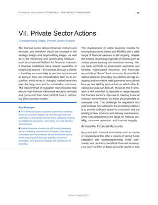 FINANCIAL INCLUSION STRATEGIES – REFERENCE FRAMEWORK 40 
Version: August 2012 
Corresponding Stage: Private Sector Actions 
VII. Private Sector Actions 
The financial sector delivers financial products and 
services, and therefore should be involved in the 
strategy design and target-setting stages, as well 
as in the monitoring and coordinating structure – 
such as a National Platform for Financial Inclusion. 
If financial institutions have shared ownership of 
targets and actions – for example, through a charter 
– then they are more likely to see their achievement 
as being in their own interest rather than as an im-position, 
which is key to changing market behaviors 
over the long term and to sustainable outcomes. 
The implicit threat of regulation may of course help 
ensure that financial institutions respond seriously 
and go beyond their initial comfort zone in rethink-ing 
their business models. 
Key Messages: 
n The financial sector response determines whether 
financial inclusion targets are met through financial 
institutions introducing new services, adapting existing 
products and processes, and rolling out new delivery 
mechanisms. 
n Viable business models are still being developed, 
and an enabling environment is needed that allows 
innovation and the entrance of non-traditional actors, 
while ensuring that financial stability, consumer 
protection, and financial integrity are maintained as 
priorities. 
The development of viable business models for 
serving low-income clients and MSMEs with a wide 
range of financial services is still ongoing, despite 
the notable potential and growth of models such as 
mobile phone banking and electronic money, link-ing 
bank accounts to government payments and 
benefits, index-based insurance, and financially 
accessible or “basic” bank accounts. Accessible fi-nancial 
accounts (including low-income savings ac-counts) 
and innovative retail payments are outlined 
here as two leading approaches on which other fi-nancial 
services can be built. However, this Frame-work 
is not intended to prescribe or second-guess 
the financial sector’s response to meeting financial 
inclusion commitments, so these are presented as 
examples only. The challenge for regulators and 
policymakers (as outlined in the preceding section) 
is to provide sufficient space for innovation and the 
piloting of new products and delivery mechanisms, 
while not compromising the focus on financial sta-bility, 
consumer protection, and financial integrity. 
Accessible Financial Accounts 
Accounts with financial institutions such as banks 
or cooperatives that offer a means of storing funds 
(deposits) and accessing/sending funds (pay-ments) 
are central to beneficial financial inclusion. 
Low-cost “no-frills” or basic accounts can have less 
 