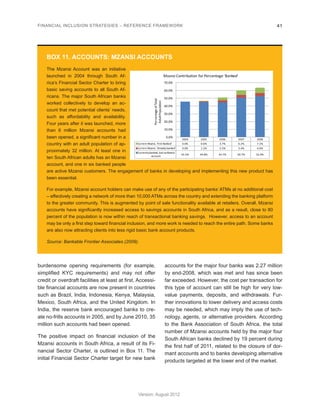 FINANCIAL INCLUSION STRATEGIES – REFERENCE FRAMEWORK 41 
Version: August 2012 
burdensome opening requirements (for example, 
simplified KYC requirements) and may not offer 
credit or overdraft facilities at least at first. Accessi-ble 
financial accounts are now present in countries 
such as Brazil, India, Indonesia, Kenya, Malaysia, 
Mexico, South Africa, and the United Kingdom. In 
India, the reserve bank encouraged banks to cre-ate 
no-frills accounts in 2005, and by June 2010, 35 
million such accounts had been opened. 
The positive impact on financial inclusion of the 
Mzansi accounts in South Africa, a result of its Fi-nancial 
Sector Charter, is outlined in Box 11. The 
initial Financial Sector Charter target for new bank 
accounts for the major four banks was 2.27 million 
by end-2008, which was met and has since been 
far exceeded. However, the cost per transaction for 
this type of account can still be high for very low-value 
payments, deposits, and withdrawals. Fur-ther 
innovations to lower delivery and access costs 
may be needed, which may imply the use of tech-nology, 
agents, or alternative providers. According 
to the Bank Association of South Africa, the total 
number of Mzansi accounts held by the major four 
South African banks declined by 19 percent during 
the first half of 2011, related to the closure of dor-mant 
accounts and to banks developing alternative 
products targeted at the lower end of the market. 
BOX 11. ACCOUNTS: MZANSI ACCOUNTS 
The Mzansi Account was an initiative 
launched in 2004 through South Af-rica’s 
Financial Sector Charter to bring 
basic saving accounts to all South Af-ricans. 
The major South African banks 
worked collectively to develop an ac-count 
that met potential clients’ needs, 
such as affordability and availability. 
Four years after it was launched, more 
than 6 million Mzansi accounts had 
been opened, a significant number in a 
country with an adult population of ap-proximately 
32 million. At least one in 
ten South African adults has an Mzansi 
account, and one in six banked people 
are active Mzansi customers. The engagement of banks in developing and implementing this new product has 
been essential. 
For example, Mzansi account holders can make use of any of the participating banks’ ATMs at no additional cost 
– effectively creating a network of more than 10,000 ATMs across the country and extending the banking platform 
to the greater community. This is augmented by point of sale functionality available at retailers. Overall, Mzansi 
accounts have significantly increased access to savings accounts in South Africa, and as a result, close to 80 
percent of the population is now within reach of transactional banking savings. However, access to an account 
may be only a first step toward financial inclusion, and more work is needed to reach the entire path. Some banks 
are also now attracting clients into less rigid basic bank account products. 
Source: Bankable Frontier Associates (2009). 
2004 2005 2006 2007 2008 
Current Mzansi, 'First Banked' 0.0% 0.6% 3.7% 6.2% 7.1% 
Current Mzansi, 'Already banked' 0.0% 1.2% 2.5% 3.4% 4.0% 
Currently banked, but no Mzansi 
account 45.5% 44.8% 44.7% 50.7% 52.4% 
0.0% 
10.0% 
20.0% 
30.0% 
40.0% 
50.0% 
60.0% 
70.0% 
Percentage of Total 
Adult Population 
Mzansi Contribution for Percentage 'Banked' 
Source: Bankable Frontier Associates (2009), data from FinScope 2004-2008 
 