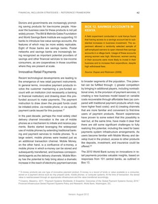 FINANCIAL INCLUSION STRATEGIES – REFERENCE FRAMEWORK 42 
Version: August 2012 
Donors and governments are increasingly promot-ing 
saving products for low-income people. How-ever 
the business case for these products is not yet 
widely proven. The Bill & Melinda Gates Foundation 
and World Savings Bank Institute are supporting 10 
banks to introduce low-value savings accounts, the 
features of which may be more widely replicable. 
Eight of those banks are savings banks. Postal 
networks and savings banks are increasingly be-ing 
recognized as important potential providers of 
savings and other financial services to low-income 
consumers, as are cooperatives in those countries 
where they are present at scale. 
Innovative Retail Payments 
Recent technological developments are leading to 
the emergence of new retail payment instruments. 
In general terms, innovative payment products in-volve 
the customer maintaining a pre-funded ac-count 
with an institution (not necessarily a banking 
or financial institution) and drawing down this pre-funded 
account to make payments. The payment 
instruction to draw down the pre-paid funds could 
be initiated online, via mobile phone, or via specific 
payment cards issued for this purpose.27 
In the past decade, perhaps the most widely cited 
delivery channel innovation is the use of mobile 
phones as a mechanism to initiate and receive pay-ments. 
Banks started leveraging the widespread 
use of mobile phones by extending traditional bank-ing 
and payment services to mobile phones. To a 
large extent, mobile phones were treated just as 
an additional transaction channel. Mobile Money, 
on the other hand, is a confluence of e-money, a 
mobile phone in which e-money can be stored and 
subsequently transferred, and business correspon-dents/ 
agents as the delivery channels. Mobile Mon-ey 
has the potential to help bring about a dramatic 
increase in the reach of electronic payment services 
to broader segments of the population. This poten-tial 
can be fulfilled through: i) greater competition 
by bringing in additional players, including nontradi-tional 
ones, to the provision of payment services; ii) 
creating a new business model based on variable 
costs recoverable through affordable fees (as com-pared 
with traditional payment products which may 
have higher fixed costs); and iii) creating channels 
that are more familiar and convenient to first-time 
users of payment products. Recent experiences 
have proven to some extent that this possibility is 
real but, at the same time, have made it clear that 
there are still some significant challenges to fully 
realizing this potential, including the need for basic 
payments system infrastructure arrangements. As 
users become familiar with Mobile Money and de-velop 
trust in the product, access to other products 
like deposits, investment, and insurance could be 
offered.28 
The 2010 World Bank survey on innovations in re-tail 
payments provides valuable insights, based on 
responses from 101 central banks, as outlined in 
Box 13. 
BOX 12. SAVINGS ACCOUNTS IN 
KENYA 
A field experiment conducted in rural Kenya found 
that having access to a savings account led to sub-stantial 
increases in business investment. The ex-periment 
allowed a randomly selected sample of 
self-employed earners to open interest-free savings 
accounts in a village bank. Usage of these accounts 
among women was high. Moreover, women saving 
in their accounts were more likely to invest in their 
business and to increase their expenditure, despite 
high withdrawal fees. 
Source: Dupas and Robinson (2009). 
27 E-money products are one type of innovative payment product. E-money is a record of funds or value available to a consumer, 
stored on a payment device such as chip prepaid cards, mobile phones, or computer systems. At the time of transaction, the stored 
value is read/accessed through an appropriate infrastructure and the value transferred accordingly. 
28 Cirasino, Massimo. 2011. “Payment Systems Worldwide: A Snapshot. Outcomes of the Global Payment Systems Survey 2010.” 
Financial Infrastructure Series Payment Systems Policy and Research, World Bank, Washington, DC. 
 