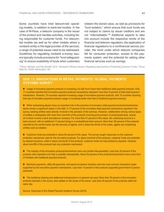 FINANCIAL INCLUSION STRATEGIES – REFERENCE FRAMEWORK 43 
Version: August 2012 
29Tarazi, Michael, and Paul Breloff. 2010. “Nonbank E-Money Issuers: Regulatory Approaches to Protecting Customer Funds.” Focus 
Note 63, CGAP, Washington, DC. 
Some countries have tried telecom-led operat-ing 
models, in addition to bank-led models. In the 
case of M-Pesa, a telecom company is the issuer 
of the product and handles activities, including be-ing 
responsible for customer funds. For telecom-led 
models (as well as for other models where a 
nonbank entity is the legal provider of the service), 
a range of potential issues need to be addressed. 
Guidelines for regulating nonbank e-money issu-ers 
typically include provisions for “fund safeguard-ing” 
to ensure availability of funds when customers 
redeem the stored value, as well as provisions for 
“fund isolation,” which ensure that such funds are 
not subject to claims by issuer creditors and are 
not “intermediable.”29 Additional aspects to take 
into account include the respective remits of the 
financial and telecom regulators, the application of 
financial regulations to a nonfinancial service pro-vider, 
the remit under which telecom companies 
fall for consumer protection, access to the pay-ments 
system, and the potential for adding other 
financial services such as savings. 
BOX 13. INNOVATIONS IN RETAIL PAYMENTS: GLOBAL PAYMENTS 
SYSTEMS SURVEY 
„„ Usage of innovative payment products is increasing, but still much lower than traditional retail payment products. Only 
11 countries reported that innovative payment products transactions represent more than 5 percent of total retail payment 
transactions. However, 70 countries reported increasing usage of innovative payment products, with 19 countries reporting 
that use of innovative payment products usage is increasing faster than that of traditional payment products. 
„„ While nonbanking players have an important role in the provision of innovative retail payment products/mechanisms, 
banks remain a significant player in this field. In 73 percent of the innovative retail payment mechanisms reported in the 
survey, banking entities were actively involved in the provision of the services. However, collaboration among various types 
of entities is widespread with more than one-third of the products involving joint provision of products/services, almost 
all of which involve a bank and telecom company. For more than 61 percent of the cases, the underlying account is a 
bank account, with an additional 17 percent being in a nontraditional bank account. More than 38 percent of the products 
reported by the central banks use the services of agents, and in about two-thirds of the cases, agents are nonbanking 
entities such as retailers. 
„„ Customer funds are protected in about 60 percent of the cases. The survey sought responses on the customer 
protection mechanism used for the innovative products. For about one-third of the products, customer funds are protected 
by deposit insurance, while in about one-fourth of the products, customer funds are fully backed by deposits. However, 
about one-fifth of the products lack any protection mechanism. 
„„ The majority of the innovative products/mechanisms have very limited interoperability. Less than 20 percent of the 
products were reported to be fully or partially interoperable. About 25 percent of the products/mechanisms have some form 
of interface with traditional payment products. 
„„ Merchant payments, utility bill payments, and person-to-person transfers were the most common transaction types 
supported by the innovative payment mechanisms. Less than 10 percent of the products supported government to person 
payments. 
„„ The traditional clearing and settlement infrastructure is in general not used. More than 50 percent of the innovative 
products reported in the survey were settled on the books of the issuer. Less than 40 percent of the products settle the 
same day. 
Source: Outcomes of the Global Payment Systems Survey (2010). 
 