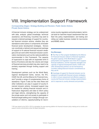 FINANCIAL INCLUSION STRATEGIES – REFERENCE FRAMEWORK 44 
Version: August 2012 
Corresponding Stages: Strategy-Building and Revision, Public Sector Actions, 
Private Sector Actions 
VIII. Implementation Support Framework 
A financial inclusion strategy can be underpinned 
with data, analysis, global knowledge, technical 
assistance, and financing. Countries may wish to 
request a tailored package of support for country-led 
financial inclusion actions, whether they are 
standalone action plans or components of broader 
financial sector development strategies. Donors 
can coordinate a tailored and sequenced package 
of support to fit national financial inclusion strate-gies 
and can work within financial inclusion coordi-nation 
mechanisms such as the national platforms 
recommended in this Framework. The capacity 
of supervisors to cope with an expanded remit in 
terms of functions and also the volume and range 
of financial services provided may also need to be 
similarly expanded through funding support and 
training. 
Development partners such as the World Bank, 
regional development banks, donors, the IFC, 
CGAP, the UN, and the Alliance for Financial Inclu-sion30 
provide a range of complementary forms of 
assistance. Figure 3 sets out the roles these and 
other institutions can play in support of country fi-nancial 
inclusion actions. Increased support may 
be needed for utilizing financial inclusion and in-frastructure 
diagnostics and data to inform policy 
and legal reforms, strengthening the capacity of 
the private sector and civil society to participate in 
financial target-setting and in design (through con-sultation) 
of reforms; capacity-building for low-in-come 
country regulators and policymakers; techni-cal 
tools for real-time impact assessment that can 
feed into policy implementation; and testing and 
rolling out viable business models for low-income 
and MSME clients. 
Key Messages: 
n The Peer to Peer program facilitated by the Alliance 
for Financial Inclusion network of financial regulators, 
the global capacity of the World Bank to support 
policymakers and regulators and of the IFC to support 
financial institutions, and the respective strengths and 
capacity of regional development banks, CGAP, and 
other development partners can be harnessed by 
countries making financial inclusion commitments as 
they see fit. 
n A package of support for financial inclusion can be 
designed in parallel with financial inclusion strategies, 
in order to ensure sequenced and effective support to 
country-led financial inclusion strategy implementation, 
and in response to country demands and priorities. 
30 AFI was asked by the G20 in 2010 to strengthen the peer learning platform for financial inclusion policy making and to monitor and 
support country commitments under the Maya Declaration. 
 