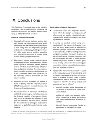 FINANCIAL INCLUSION STRATEGIES – REFERENCE FRAMEWORK 46 
Version: August 2012 
IX. Conclusions 
This Reference Framework rests on the following 
parameters, which draw from and synthesize the 
innovative approaches and lessons learned from a 
range of G20 and non-G20 countries: 
Financial Inclusion Strategies 
n Country-level financial inclusion actions typi-cally 
include the following components, which 
can overlap and are not necessarily sequential: 
i) stock-taking: data and diagnostics; ii) targets 
and objectives; iii) strategy-building or revision; 
iv) public sector actions: policies, regulation, 
and financial infrastructure; v) private sector 
actions; and vi) progress-monitoring. 
n Each country context varies, including in terms 
of availability of data and diagnostics, institu-tional 
capacity to implement reforms, financial 
market structure, level of financial infrastruc-ture, 
and political priorities. The reference ma-terial, 
examples, and recommendations set out 
in this Framework, are not prescriptive and can 
be selectively used as appropriate for each 
country context. 
n Financial inclusion strategies can include a 
focus on priority areas for a country, such as 
SME finance, women’s access to finance, rural 
finance, or financial education. 
n Financial inclusion is interlinked with financial 
stability, financial integrity, market conduct, and 
the financial capability of consumers. Strate-gies 
should be prepared with reference to anal-ysis 
and objectives for those areas, whether 
the financial inclusion strategy is a standalone 
document or part of a broader financial sector 
strategy. 
Stock-taking: Data and Diagnostics 
n Country-level data and diagnostic assess-ments 
inform the design and sequencing of 
reforms, and can also be valuable to the pri-vate 
sector for adapting the design and deliv-ery 
of financial services. 
n A country can conduct a stock-taking exer-cise 
to identify the barriers to financial inclu-sion, 
the areas where financial inclusion is 
restricted (through survey data and diagnos-tic 
assessments), and the existing measures 
and policy/regulatory framework in place as 
relevant to financial inclusion. Countries can 
use that analysis and data to design and im-plement 
any further actions to address gaps 
and to develop a financial inclusion strategy or 
ensure that existing financial inclusion objec-tives 
and targets are on track. 
n Indicators for financial inclusion can be used 
for the national process of target-setting, and 
for monitoring progress in achieving improve-ments 
in financial inclusion. Core indicators 
consistent with the G20 Basic Set of Indicators 
prepared by the GPFI Sub-Group on Data and 
Measurement are as follows:32 
• Formally banked adults: Percentage of 
adults with an account at a formal finan-cial 
institution 
• Adults with credit from regulated institu-tions: 
Percentage of adults with at least 
one loan outstanding from a financial in-stitution 
• Formally banked enterprises: Number or 
percentage of SMEs with accounts 
32 The first two indicators can be monitored for the population as a whole, and also for women, so that a financial strategy can place 
particular emphasis on improving financial inclusion for women and tackling gender-specific barriers. 
 