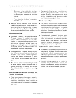 FINANCIAL INCLUSION STRATEGIES – REFERENCE FRAMEWORK 47 
Version: August 2012 
• Enterprises with an outstanding loan from 
a regulated financial institution: Number 
or percentage of SMEs with an outstand-ing 
loan 
• Points of service: Number of branches per 
100,000 adults 
n Adoption of these indicators would allow for 
ownership by each country to set its own tar-gets, 
as well as for benchmarking with peer 
countries. Secondary indicators and targets can 
be developed to further fit country priorities. 
Institutional Structure 
n Leadership – the first Principle for Innovative 
Financial Inclusion – is needed to coordinate 
actions and maintain drive and momentum for 
reforms. A national platform for financial inclu-sion 
can play this role and can also ensure that 
progress in reaching targets is monitored,and 
changes to strategy content are identified and 
implemented to improve effectiveness. 
n A dedicated unit in a financial regulator or min-istry 
of finance can provide an operational lead 
on public sector actions, including regulation, 
policies, and financial infrastructure. A broad 
range of public sector actors also have roles to 
play. 
n The financial sector must be centrally involved 
in setting financial inclusion targets in order to 
ensure that targets are realistic and that the 
financial sector takes ownership in achieving 
them. 
Public Sector Actions: Policies, Regulation, and 
Financial Infrastructure 
n Policy and regulatory reforms and financial in-frastructure 
development, which are based on 
diagnostics and data, can enable expansion of 
financial inclusion to the benefit of households 
and firms. 
n Public sector initiatives and market interven-tions 
may be justified in limited cases due to 
market failures or to incentivize private sector 
actions in the interim while reforms and finan-cial 
infrastructure are put in place. 
Private Sector Actions 
n The financial sector response is critical and de-termines 
whether financial inclusion targets are 
met, through financial institutions introducing 
new services, adapting existing products and 
processes, or rolling out new delivery mecha-nisms, 
among others. 
n Viable business models are still being devel-oped, 
and an environment is needed that en-ables 
innovation and the entrance of nontra-ditional 
actors, while ensuring that financial 
stability, consumer protection, and financial 
integrity are maintained as priorities. 
Implementation Support Framework 
n A package of support for financial inclusion can 
be designed in parallel with financial inclusion 
strategies in order to ensure sequenced and 
effective support to country-led strategy imple-mentation 
in response to country demands and 
priorities. 
n Capacity-building support may be needed for 
countries facing institutional and resource limi-tations 
in implementing financial inclusion ac-tions 
to meet agreed targets and objectives. 
 