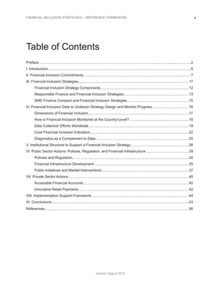 FINANCIAL INCLUSION STRATEGIES – REFERENCE FRAMEWORK 4 
Version: August 2012 
Table of Contents 
Preface.......................................................................................................................................................2 
I. Introduction..............................................................................................................................................6 
II. Financial Inclusion Commitments........................................................................................................... 7 
III. Financial Inclusion Strategies.............................................................................................................. 11 
Financial Inclusion Strategy Components........................................................................................ 12 
Responsible Finance and Financial Inclusion Strategies................................................................. 13 
SME Finance Compact and Financial Inclusion Strategies............................................................. 15 
IV. Financial Inclusion Data to Underpin Strategy Design and Monitor Progress..................................... 16 
Dimensions of Financial Inclusion.................................................................................................... 17 
How is Financial Inclusion Monitored at the Country-Level?........................................................... 18 
Data Collection Efforts Worldwide.................................................................................................... 19 
Core Financial Inclusion Indicators.................................................................................................. 22 
Diagnostics as a Complement to Data............................................................................................. 25 
V. Institutional Structure to Support a Financial Inclusion Strategy.......................................................... 26 
VI. Public Sector Actions: Policies, Regulation, and Financial Infrastructure........................................... 29 
Policies and Regulation....................................................................................................................30 
Financial Infrastructure Development.............................................................................................. 35 
Public Initiatives and Market Interventions....................................................................................... 37 
VII. Private Sector Actions........................................................................................................................40 
Accessible Financial Accounts......................................................................................................... 40 
Innovative Retail Payments..............................................................................................................42 
VIII. Implementation Support Framework................................................................................................. 44 
IX. Conclusions........................................................................................................................................43 
References...............................................................................................................................................56 
 