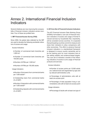 FINANCIAL INCLUSION STRATEGIES – REFERENCE FRAMEWORK 51 
Version: August 2012 
Annex 2. International Financial Inclusion 
Indicators 
Several initiatives are now improving the compara-bility 
of financial inclusion indicators across coun-tries. 
Four of these are profiled here. 
1. IMF Financial Access Survey (FAS) 
Since 2004, the global data collected by the IMF 
are used to develop the following worldwide indica-tors 
of access and usage: 
Access Indicators: 
n Number of commercial bank branches per 
1,000 km2 
n Number of commercial bank branches per 
100,000 adults 
n Number of ATMs per 1,000 km2 
n Number of ATMs per 100,000 adults 
Usage Indicators: 
n Number of borrowers from commercial banks 
per 1,000 adults33 
n Outstanding loans from commercial banks 
(% of GDP) 
n Number of depositors with commercial banks 
per 1,000 adults34 
n Outstanding deposits with commercial banks 
(% of GDP) 
2. AFI Core Set of Financial Inclusion Indicators 
The AFI Financial Inclusion Data Working Group 
(FIDWG) formulated a core set of financial inclu-sion 
indicators of access and usage of formal fi-nancial 
services by households that, importantly, 
will be consistent across countries. It is expected 
that participating countries commit to measure and 
share their indicators to allow comparisons with 
other economies. This effort to advance financial 
inclusion indicators in a standardized framework 
is designed to ensure country ownership and to 
be the starting point for more indicators that al-low 
setting realistic and evidence-based targets. 
The core set of indicators consists of the follow-ing 
indicators of access to and usage of financial 
products and services: 
Access indicators: 
n Number of access points per 10,000 adults 
at a national level and segmented by type and 
by relevant administrative units 
n Percentage of administrative units with at 
least one access point 
n Percentage of total population living in ad-ministrative 
units with at least one access point 
Usage indicators 
n Percentage of adults with at least one type of 
33,34 These indicators are available for only 13 countries. Most countries do not collect this information. 
 