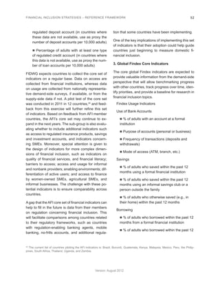 FINANCIAL INCLUSION STRATEGIES – REFERENCE FRAMEWORK 52 
Version: August 2012 
regulated deposit account (in countries where 
these data are not available, use as proxy the 
number of deposit accounts per 10,000 adults) 
n Percentage of adults with at least one type 
of regulated credit account (in countries where 
this data is not available, use as proxy the num-ber 
of loan accounts per 10,000 adults) 
FIDWG expects countries to collect the core set of 
indicators on a regular base. Data on access are 
collected from financial institutions, whereas data 
on usage are collected from nationally representa-tive 
demand-side surveys, if available, or from the 
supply-side data if not. A pilot test of the core set 
was conducted in 2011 in 12 countries,35 and feed-back 
from this exercise will further refine this set 
of indicators. Based on feedback from AFI member 
countries, the AFI’s core set may continue to ex-pand 
in the next years. The sub-group is also evalu-ating 
whether to include additional indicators such 
as access to regulated insurance products, savings 
and investment accounts, and indicators concern-ing 
SMEs. Moreover, special attention is given to 
the design of indicators for more complex dimen-sions 
of financial inclusion, such as indicators on 
quality of financial services, and financial literacy; 
barriers to access; access and usage for informal 
and nonbank providers; enabling environments; dif-ferentiation 
of active users; and access to finance 
by women-owned SMEs, agricultural SMEs, and 
informal businesses. The challenge with these po-tential 
indicators is to ensure comparability across 
countries. 
A gap that the AFI core set of financial indicators can 
help to fill in the future is data from their members 
on regulation concerning financial inclusion. This 
will facilitate comparisons among countries related 
to their regulatory frameworks, such as countries 
with regulation-enabling banking agents, mobile 
banking, no-frills accounts, and additional regula-tion 
that some countries have been implementing. 
One of the key implications of implementing this set 
of indicators is that their adoption could help guide 
countries just beginning to measure domestic fi-nancial 
inclusion. 
3. Global Findex Core Indicators 
The core global Findex indicators are expected to 
provide valuable information from the demand-side 
perspective that will allow benchmarking progress 
with other countries, track progress over time, iden-tify 
priorities, and provide a baseline for research in 
financial inclusion topics. 
Findex Usage Indicators 
Use of Bank Accounts 
n % of adults with an account at a formal 
institution 
n Purpose of accounts (personal or business) 
n Frequency of transactions (deposits and 
withdrawals) 
n Mode of access (ATM, branch, etc.) 
Savings 
n % of adults who saved within the past 12 
months using a formal financial institution 
n % of adults who saved within the past 12 
months using an informal savings club or a 
person outside the family 
n % of adults who otherwise saved (e.g., in 
their home) within the past 12 months 
Borrowing 
n % of adults who borrowed within the past 12 
months from a formal financial institution 
n % of adults who borrowed within the past 12 
35 The current list of countries piloting the AFI indicators is: Brazil, Burundi, Guatemala, Kenya, Malaysia, Mexico, Peru, the Philip-pines, 
South Africa, Thailand, Uganda, and Zambia. 
 