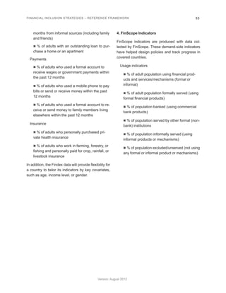 FINANCIAL INCLUSION STRATEGIES – REFERENCE FRAMEWORK 53 
Version: August 2012 
months from informal sources (including family 
and friends) 
n % of adults with an outstanding loan to pur-chase 
a home or an apartment 
Payments 
n % of adults who used a formal account to 
receive wages or government payments within 
the past 12 months 
n % of adults who used a mobile phone to pay 
bills or send or receive money within the past 
12 months 
n % of adults who used a formal account to re-ceive 
or send money to family members living 
elsewhere within the past 12 months 
Insurance 
n % of adults who personally purchased pri-vate 
health insurance 
n % of adults who work in farming, forestry, or 
fishing and personally paid for crop, rainfall, or 
livestock insurance 
In addition, the Findex data will provide flexibility for 
a country to tailor its indicators by key covariates, 
such as age, income level, or gender. 
4. FinScope Indicators 
FinScope indicators are produced with data col-lected 
by FinScope. These demand-side indicators 
have helped design policies and track progress in 
covered countries. 
Usage indicators 
n % of adult population using financial prod-ucts 
and services/mechanisms (formal or 
informal) 
n % of adult population formally served (using 
formal financial products) 
n % of population banked (using commercial 
bank products) 
n % of population served by other formal (non-bank) 
institutions 
n % of population informally served (using 
informal products or mechanisms) 
n % of population excluded/unserved (not using 
any formal or informal product or mechanisms) 
 