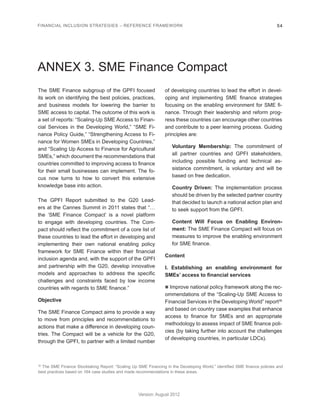 FINANCIAL INCLUSION STRATEGIES – REFERENCE FRAMEWORK 54 
Version: August 2012 
ANNEX 3. SME Finance Compact 
The SME Finance subgroup of the GPFI focused 
its work on identifying the best policies, practices, 
and business models for lowering the barrier to 
SME access to capital. The outcome of this work is 
a set of reports: “Scaling-Up SME Access to Finan-cial 
Services in the Developing World,” “SME Fi-nance 
Policy Guide,” “Strengthening Access to Fi-nance 
for Women SMEs in Developing Countries,” 
and “Scaling Up Access to Finance for Agricultural 
SMEs,” which document the recommendations that 
countries committed to improving access to finance 
for their small businesses can implement. The fo-cus 
now turns to how to convert this extensive 
knowledge base into action. 
The GPFI Report submitted to the G20 Lead-ers 
at the Cannes Summit in 2011 states that “… 
the ‘SME Finance Compact’ is a novel platform 
to engage with developing countries. The Com-pact 
should reflect the commitment of a core list of 
these countries to lead the effort in developing and 
implementing their own national enabling policy 
framework for SME Finance within their financial 
inclusion agenda and, with the support of the GPFI 
and partnership with the G20, develop innovative 
models and approaches to address the specific 
challenges and constraints faced by low income 
countries with regards to SME finance.” 
Objective 
The SME Finance Compact aims to provide a way 
to move from principles and recommendations to 
actions that make a difference in developing coun-tries. 
The Compact will be a vehicle for the G20, 
through the GPFI, to partner with a limited number 
of developing countries to lead the effort in devel-oping 
and implementing SME finance strategies 
focusing on the enabling environment for SME fi-nance. 
Through their leadership and reform prog-ress 
these countries can encourage other countries 
and contribute to a peer learning process. Guiding 
principles are: 
Voluntary Membership: The commitment of 
all partner countries and GPFI stakeholders, 
including possible funding and technical as-sistance 
commitment, is voluntary and will be 
based on free dedication. 
Country Driven: The implementation process 
should be driven by the selected partner country 
that decided to launch a national action plan and 
to seek support from the GPFI. 
Content Will Focus on Enabling Environ-ment: 
The SME Finance Compact will focus on 
measures to improve the enabling environment 
for SME finance. 
Content 
I. Establishing an enabling environment for 
SMEs’ access to financial services 
n Improve national policy framework along the rec-ommendations 
of the “Scaling-Up SME Access to 
Financial Services in the Developing World” report36 
and based on country case examples that enhance 
access to finance for SMEs and an appropriate 
methodology to assess impact of SME finance poli-cies 
(by taking further into account the challenges 
of developing countries, in particular LDCs). 
36 The SME Finance Stocktaking Report: “Scaling Up SME Financing in the Developing World,” identified SME finance policies and 
best practices based on 164 case studies and made recommendations in these areas. 
 