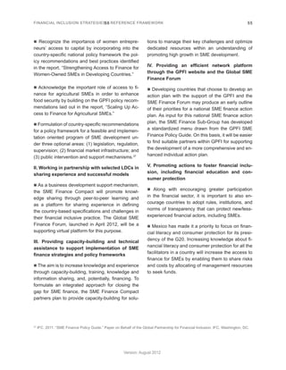 FINANCIAL INCLUSION STRATEGIES – REFERENCE FRAMEWORK 55 
Version: August 2012 
55 
37 IFC. 2011. “SME Finance Policy Guide.” Paper on Behalf of the Global Partnership for Financial Inclusion. IFC, Washington, DC. 
n Recognize the importance of women entrepre-neurs’ 
access to capital by incorporating into the 
country-specific national policy framework the pol-icy 
recommendations and best practices identified 
in the report, “Strengthening Access to Finance for 
Women-Owned SMEs in Developing Countries.” 
n Acknowledge the important role of access to fi-nance 
for agricultural SMEs in order to enhance 
food security by building on the GPFI policy recom-mendations 
laid out in the report, “Scaling Up Ac-cess 
to Finance for Agricultural SMEs.” 
n Formulation of country-specific recommendations 
for a policy framework for a feasible and implemen-tation 
oriented program of SME development un-der 
three optional areas: (1) legislation, regulation, 
supervision; (2) financial market infrastructure; and 
(3) public intervention and support mechanisms.37 
II. Working in partnership with selected LDCs in 
sharing experience and successful models 
n As a business development support mechanism, 
the SME Finance Compact will promote knowl-edge 
sharing through peer-to-peer learning and 
as a platform for sharing experience in defining 
the country-based specifications and challenges in 
their financial inclusive practice. The Global SME 
Finance Forum, launched in April 2012, will be a 
supporting virtual platform for this purpose. 
III. Providing capacity-building and technical 
assistance to support implementation of SME 
finance strategies and policy frameworks 
n The aim is to increase knowledge and experience 
through capacity-building, training, knowledge and 
information sharing, and, potentially, financing. To 
formulate an integrated approach for closing the 
gap for SME finance, the SME Finance Compact 
partners plan to provide capacity-building for solu-tions 
to manage their key challenges and optimize 
dedicated resources within an understanding of 
promoting high growth in SME development. 
IV. Providing an efficient network platform 
through the GPFI website and the Global SME 
Finance Forum 
n Developing countries that choose to develop an 
action plan with the support of the GPFI and the 
SME Finance Forum may produce an early outline 
of their priorities for a national SME finance action 
plan. As input for this national SME finance action 
plan, the SME Finance Sub-Group has developed 
a standardized menu drawn from the GPFI SME 
Finance Policy Guide. On this basis, it will be easier 
to find suitable partners within GPFI for supporting 
the development of a more comprehensive and en-hanced 
individual action plan. 
V. Promoting actions to foster financial inclu-sion, 
including financial education and con-sumer 
protection 
n Along with encouraging greater participation 
in the financial sector, it is important to also en-courage 
countries to adopt rules, institutions, and 
norms of transparency that can protect new/less-experienced 
financial actors, including SMEs. 
n Mexico has made it a priority to focus on finan-cial 
literacy and consumer protection for its presi-dency 
of the G20. Increasing knowledge about fi-nancial 
literacy and consumer protection for all the 
facilitators in a country will increase the access to 
finance for SMEs by enabling them to share risks 
and costs by allocating of management resources 
to seek funds. 
 