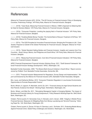FINANCIAL INCLUSION STRATEGIES – REFERENCE FRAMEWORK 56 
Version: August 2012 
References 
Alliance for Financial Inclusion (AFI). 2010a. “The AFI Survey on Financial Inclusion Policy in Developing 
Countries: Preliminary Findings.” AFI Policy Note, Alliance for Financial Inclusion, Bangkok. 
———. 2010b. “Case Study. Measuring Financial Inclusion in Mexico. CNBV’s Approach to Obtaining Bet-ter 
Data for Decision-Makers.” AFI Policy Note, Alliance for Financial Inclusion, Bangkok. 
———. 2010c. “Consumer Protection: Leveling the playing field in Financial Inclusion.” AFI Policy Note, 
Alliance for Financial Inclusion, Bangkok. 
———. 2010d. “Enabling Mobile Money Transfer: The Central Bank of Kenya’s Treatment of M-Pesa.” AFI 
Policy Note, Alliance for Financial Inclusion, Bangkok. 
———. 2011a. “The G20 Principles for Innovative Financial Inclusion: Bringing the Principles to Life.” Case 
Studies Prepared on behalf of the Global Partnership for Financial Inclusion. Bangkok: Alliance for Finan-cial 
Inclusion. 
———. 2011b. “Global Standard Setting Bodies and Financial Inclusion: Insights and Lessons from Five 
Countries – Brazil, Kenya, Mexico, the Philippines and South Africa.” AFI Policy Note, Alliance for Financial 
Inclusion, Bangkok. 
———. 2011c. “Measuring Financial Inclusion. Core Set of Financial Inclusion Indicators.” AFI Policy Note, 
Alliance for Financial Inclusion, Bangkok. 
APEC Financial Empowerment Financial Inclusion Working Group. 2011. “Draft General Framework: Na-tional 
Financial Inclusion Strategy Development.” APEC, Washington, DC. 
Bankable Frontier Associates. 2009. “The Mzansi Bank Account Initiative in South Africa.” Report commis-sioned 
by FinMark Trust. Bankable Frontier Associates, Somerville, MA. 
———. 2010. “Financial Inclusion Measurement for Regulators: Survey Design and Implementation.” Re-port 
commissioned by the Alliance for Financial Inclusion (AFI). Bankable Frontier Associates, Bangkok. 
Brix, Laura, and Katharine McKee. 2010. “Consumer Protection Regulation in Low-Access Environments: 
Opportunities to Promote Responsible Finance.” 
Bruhn, Miriam, A. Legovini, R. Marchetti, and B. Zia. 2011. “Financial Literacy for High School Students and 
their Parents: Evidence from Brazil”. Working Paper. World Bank, Washington, DC. 
Bruhn, Miriam, and Bilal Zia. 2011. “Stimulating Managerial Capital in Emerging Markets: The Impact of 
Business and Financial Literacy for Young Entrepreneurs,” Policy Research Working Paper No. 5642.World 
Bank, Washington, DC. 
Chatain, Pierre-Laurent, R. Hernandez Coss, K. Borowik, and A. Zerzan. 2008. “Integrity in Mobile Phone 
Financial Services: Measures for Mitigating Risks from Money Laundering and Terrorist Financing.” Work-ing 
Paper No. 146. World Bank, Washington, DC. 
Chatain, Pierre-Laurent, A. Zerzan, W. Noor, N. Dannaoui ,and L. De Koker. 2011. Protecting Mobile Money 
Against Financial Crime: Global Policy Challenges and Solutions. Washington, DC: World Bank. 
 