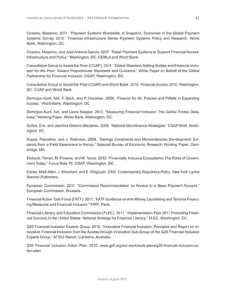 FINANCIAL INCLUSION STRATEGIES – REFERENCE FRAMEWORK 57 
Version: August 2012 
Cirasino, Massimo. 2011. “Payment Systems Worldwide: A Snapshot. Outcomes of the Global Payment 
Systems Survey 2010.” Financial Infrastructure Series Payment Systems Policy and Research, World 
Bank, Washington, DC. 
Cirasino, Massimo, and José Antonio García. 2007. “Retail Payment Systems to Support Financial Access: 
Infrastructure and Policy.” Washington, DC: CEMLA and World Bank. 
Consultative Group to Assist the Poor (CGAP). 2011. “Global Standard-Setting Bodies and Financial Inclu-sion 
for the Poor: Toward Proportionate Standards and Guidance.” White Paper on Behalf of the Global 
Partnership for Financial Inclusion, CGAP, Washington, DC. 
Consultative Group to Assist the Poor (CGAP) and World Bank. 2010. Financial Access 2010. Washington, 
DC: CGAP and World Bank. 
Demirguc-Kunt, Asli, T. Beck, and P. Honohan. 2008. “Finance for All: Policies and Pitfalls in Expanding 
Access.” World Bank, Washington, DC. 
Demirguc-Kunt, Asli, and Leora Klapper. 2012. “Measuring Financial Inclusion: The Global Findex Data-base.” 
Working Paper. World Bank, Washington, DC. 
Duflos, Eric, and Jasmina Glisovic-Mezieres. 2008. “National Microfinance Strategies.” CGAP Brief, Wash-ington, 
DC. 
Dupas, Pascaline, and J. Robinson. 2009. “Savings Constraints and Microenterprise Development: Evi-dence 
from a Field Experiment in Kenya.” National Bureau of Economic Research Working Paper, Cam-bridge, 
MA. 
Ehrbeck, Tilman, M. Pickens, and M. Tarazi. 2012. “Financially Inclusive Ecosystems: The Roles of Govern-ment 
Today.” Focus Note 76, CGAP, Washington, DC. 
Eisner, Mark Allen, J. Worsham, and E. Ringquist. 2000. Contemporary Regulatory Policy. New York: Lynne 
Rienner Publishers. 
European Commission. 2011. “Commission Recommendation on Access to a Basic Payment Account.” 
European Commission, Brussels. 
Financial Action Task Force (FATF). 2011. “FATF Guidance on Anti-Money Laundering and Terrorist Financ-ing 
Measures and Financial Inclusion.” FATF, Paris. 
Financial Literacy and Education Commission (FLEC). 2011. “Implementation Plan 2011 Promoting Finan-cial 
Success in the United States: National Strategy for Financial Literacy.” FLEC, Washington, DC. 
G20 Financial Inclusion Experts Group. 2010. “Innovative Financial Inclusion: Principles and Report on In-novative 
Financial Inclusion from the Access through Innovation Sub-Group of the G20 Financial Inclusion 
Experts Group.” ATISG Report, Canberra, Australia. 
G20 Financial Inclusion Action Plan. 2010. www.gpfi.org/our-work/work-plans/g20-financial-inclusion-ac-tion- 
plan 
 