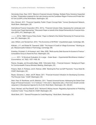 FINANCIAL INCLUSION STRATEGIES – REFERENCE FRAMEWORK 58 
Version: August 2012 
Hernandez-Coss, Raul. 2010. “Mexico’s Financial Inclusion Strategy: Multiple Policy Solutions Supported 
by Data.” Presentation prepared for the Latin America and the Caribbean Region Finance and Private Sec-tor 
Unit (LCSPF) of the World Bank, Washington, DC. 
Hinz, Richard. 2011. “Financial Capability Toolkit- Project Concept Note.” Human Development Network, 
World Bank. Washington, DC. 
International Finance Corporation (IFC). 2011a. “Financial Inclusion Data. Assessing the Landscape and 
Country-level Target Approaches.” Discussion Paper on behalf of the Global Partnership for Financial Inclu-sion 
(GPFI). IFC, Washington, DC. 
———. 2011b. “SME Finance Policy Guide.” Paper on Behalf of the Global Partnership for Financial Inclu-sion. 
IFC, Washington, DC. 
Jack, William, and Tavneet Suri. 2010. “The Economics of M-PESA.” Unpublished paper, Cambridge, MA. 
Kaboski, J. P., and Robert M. Townsend. 2009. “The Impact of Credit on Village Economies.” Working pa-per, 
Massachusetts Institute of Technology, Cambridge, MA. 
Kneiding, Christoph, E. Al-Hussayni, and I. Mas. 2009. “Multi-country Data Sources for Access to Finance.” 
Consultative Group to Assist the Poor, Washington, DC. 
———. 2011. “A Structural Evaluation of a Large – Scale Quasi – Experimental Microfinance Initiative,” 
Econometrica, vol. 79(5): 1357–1406, 09. 
Pearce, Douglas, and Anuradha Bajaj. 2006. “Information Note – Financial Inclusion.” Background Paper 
for Commonwealth Finance Ministers Meeting, Washington, DC. 
Pickens, Mark, D. Porteous, and S. Rotman. 2009. “Banking the Poor via G2P Payments.” Focus Note 58, 
CGAP, Washington, DC. 
Reyes, Giovanna, L. Allain, and R. Mazer. 2011. “Financial Inclusion Indicators for Developing Countries: 
The Peruvian Case.” CGAP, Washington, DC. 
Stein, Peer, B. Randhawa, and N. Bilandzic. 2011. “Toward Universal Access: Addressing the Global Chal-lenge 
of Financial Inclusion,” in S. Fardoust, Y. Kim and C. Sepulveda (eds.), Post-Crisis Growth and De-velopment: 
A Development Agenda for the G-20, World Bank: Washington, DC. 439-491. 
Tarazi, Michael, and Paul Breloff. 2010. “Nonbank E-Money Issuers: Regulatory Approaches to Protecting 
Customer Funds.” Focus Note 63, CGAP, Washington, DC. 
World Bank, 2011. “General Principles for Credit Reporting.” World Bank, Washington, DC. 
 