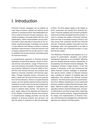 FINANCIAL INCLUSION STRATEGIES – REFERENCE FRAMEWORK 6 
Version: August 2012 
I. Introduction 
Financial inclusion strategies can be defined as 
road maps of actions, agreed and defined at the 
national or subnational level, that stakeholders fol-low 
to achieve financial inclusion objectives. Suc-cessful 
strategies coordinate efforts with the main 
stakeholders, define responsibilities among them, 
and state a clear planning of resources by, for ex-ample, 
prioritizing targets. A strategy can promote 
a more effective and efficient process to achieve 
significant improvements in financial inclusion and 
is ideally prepared with the private sector in order 
to establish and achieve shared, achievable goals 
for financial inclusion. 
A comprehensive approach to financial inclusion 
addresses at least three aspects: access to finan-cial 
services and products; usage of financial ser-vices 
and products; and quality of financial services 
and products, defined by consumer ability to ben-efit 
from new financial services and products (and 
linked to consumer protection and financial capa-bility). 
Through expanded access, consumers are 
able to adopt new financial services and products 
from formal institutions. Actions to expand financial 
access can first identify potential barriers faced by 
institutions to reach lower-income and underserved 
customers and then catalyze or implement mea-sures 
to address these barriers. The second as-pect, 
usage, refers to the regularity and frequency 
of the adoption of financial services and products. 
A comprehensive strategy promotes not only the 
adoption of financial products and services, but 
also the ability of customers to take full advantage 
of them. The third aspect relates to the degree to 
which consumers can benefit from financial ser-vices. 
Financial capability and consumer protection 
need to be priorities alongside financial inclusion in 
order to increase the uptake of financial services, 
lower the risks of increased access to finance, and 
help ensure that customers benefit from financial 
services. Financially capable consumers have the 
knowledge, skills, and opportunities to be able to 
select and make use of financial services in a way 
that fits their needs. 
This Reference Framework was prepared as a re-source 
for policymakers, regulators, and partner 
development agencies as an accessible reference 
point for existing financial inclusion approaches or 
for preparing new financial inclusion strategies. The 
Framework consists of eight sections. In the first 
section, a discussion of the key components that 
define financial inclusion strategies is presented. 
The second section centers on financial inclusion 
data, including an analysis of available data and 
diagnostics, and potential core financial inclusion 
indicators. The third section presents recommenda-tions 
from different experiences on the institutional 
structure suitable to support financial inclusion strat-egies. 
Options for public sector actions (policy and 
regulatory reforms, financial infrastructure, and pub-lic 
interventions) and then private sector responses 
follow in the next two sections. Support frameworks 
for design and implementation of financial inclu-sion 
commitments and strategies from development 
agencies are outlined in the final section. 
 