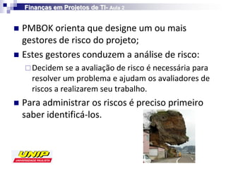 Finanças em Projetos de TI- Aula 2


 PMBOK orienta que designe um ou mais
  gestores de risco do projeto;
 Estes gestores conduzem a análise de risco:
     Decidem se a avaliação de risco é necessária para
      resolver um problema e ajudam os avaliadores de
      riscos a realizarem seu trabalho.
   Para administrar os riscos é preciso primeiro
    saber identificá-los.
 
