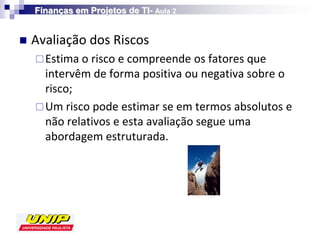 Finanças em Projetos de TI- Aula 2


   Avaliação dos Riscos
     Estima o risco e compreende os fatores que
      intervêm de forma positiva ou negativa sobre o
      risco;
     Um risco pode estimar se em termos absolutos e
      não relativos e esta avaliação segue uma
      abordagem estruturada.
 