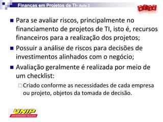 Finanças em Projetos de TI- Aula 2


 Para se avaliar riscos, principalmente no
  financiamento de projetos de TI, isto é, recursos
  financeiros para a realização dos projetos;
 Possuir a análise de riscos para decisões de
  investimentos alinhados com o negócio;
 Avaliação geralmente é realizada por meio de
  um checklist:
     Criado conforme as necessidades de cada empresa
      ou projeto, objetos da tomada de decisão.
 