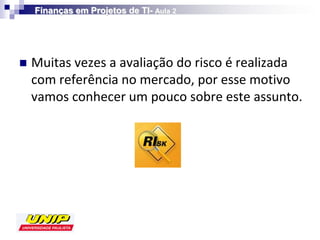 Finanças em Projetos de TI- Aula 2




   Muitas vezes a avaliação do risco é realizada
    com referência no mercado, por esse motivo
    vamos conhecer um pouco sobre este assunto.
 
