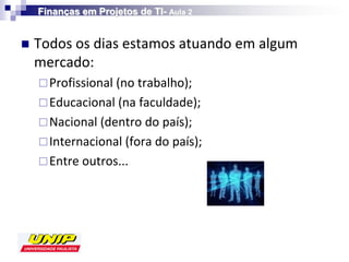 Finanças em Projetos de TI- Aula 2


   Todos os dias estamos atuando em algum
    mercado:
     Profissional (no trabalho);
     Educacional (na faculdade);
     Nacional (dentro do país);
     Internacional (fora do país);
     Entre outros...
 